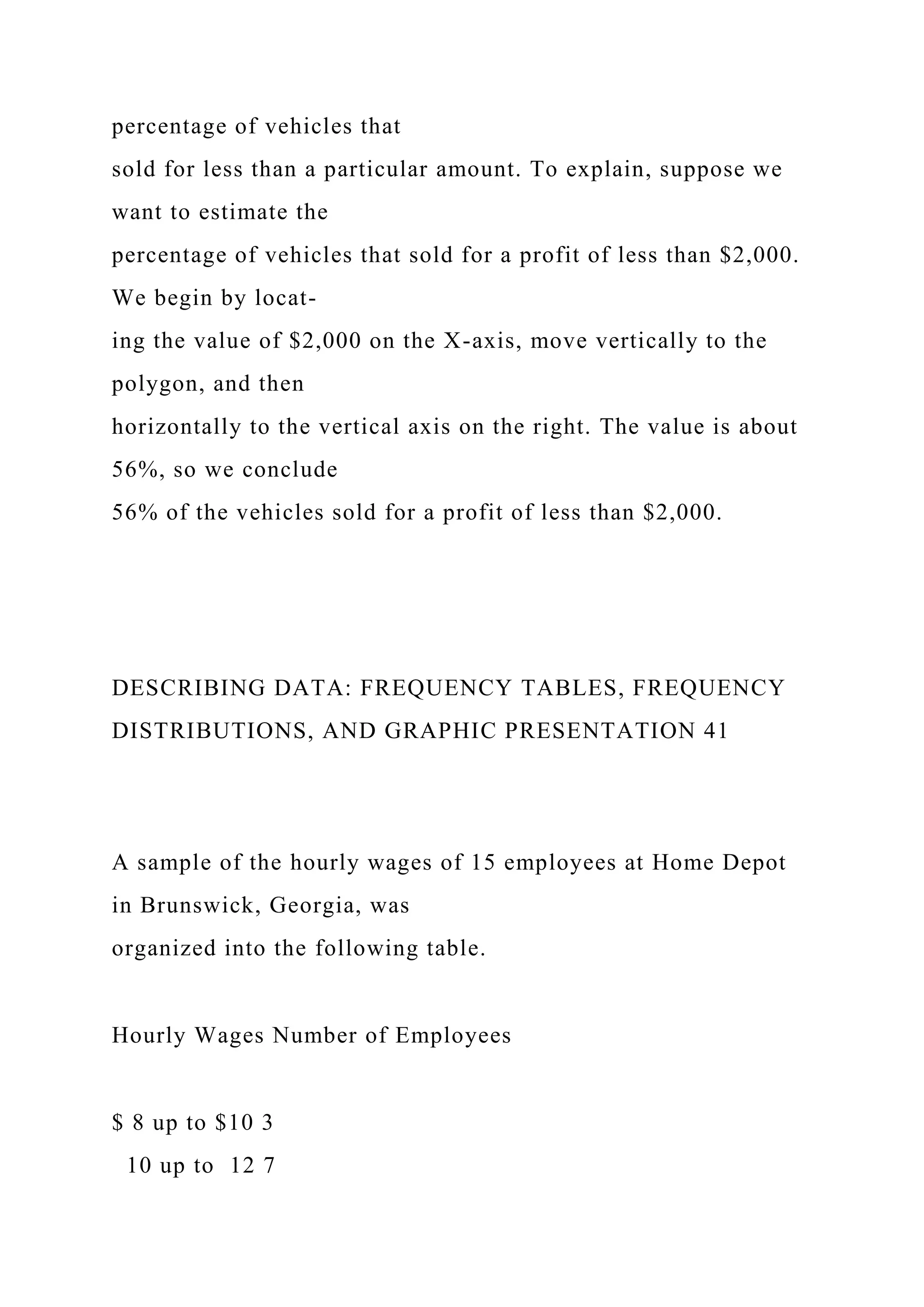 percentage of vehicles that
sold for less than a particular amount. To explain, suppose we
want to estimate the
percentage of vehicles that sold for a profit of less than $2,000.
We begin by locat-
ing the value of $2,000 on the X-axis, move vertically to the
polygon, and then
horizontally to the vertical axis on the right. The value is about
56%, so we conclude
56% of the vehicles sold for a profit of less than $2,000.
DESCRIBING DATA: FREQUENCY TABLES, FREQUENCY
DISTRIBUTIONS, AND GRAPHIC PRESENTATION 41
A sample of the hourly wages of 15 employees at Home Depot
in Brunswick, Georgia, was
organized into the following table.
Hourly Wages Number of Employees
$ 8 up to $10 3
10 up to 12 7
 