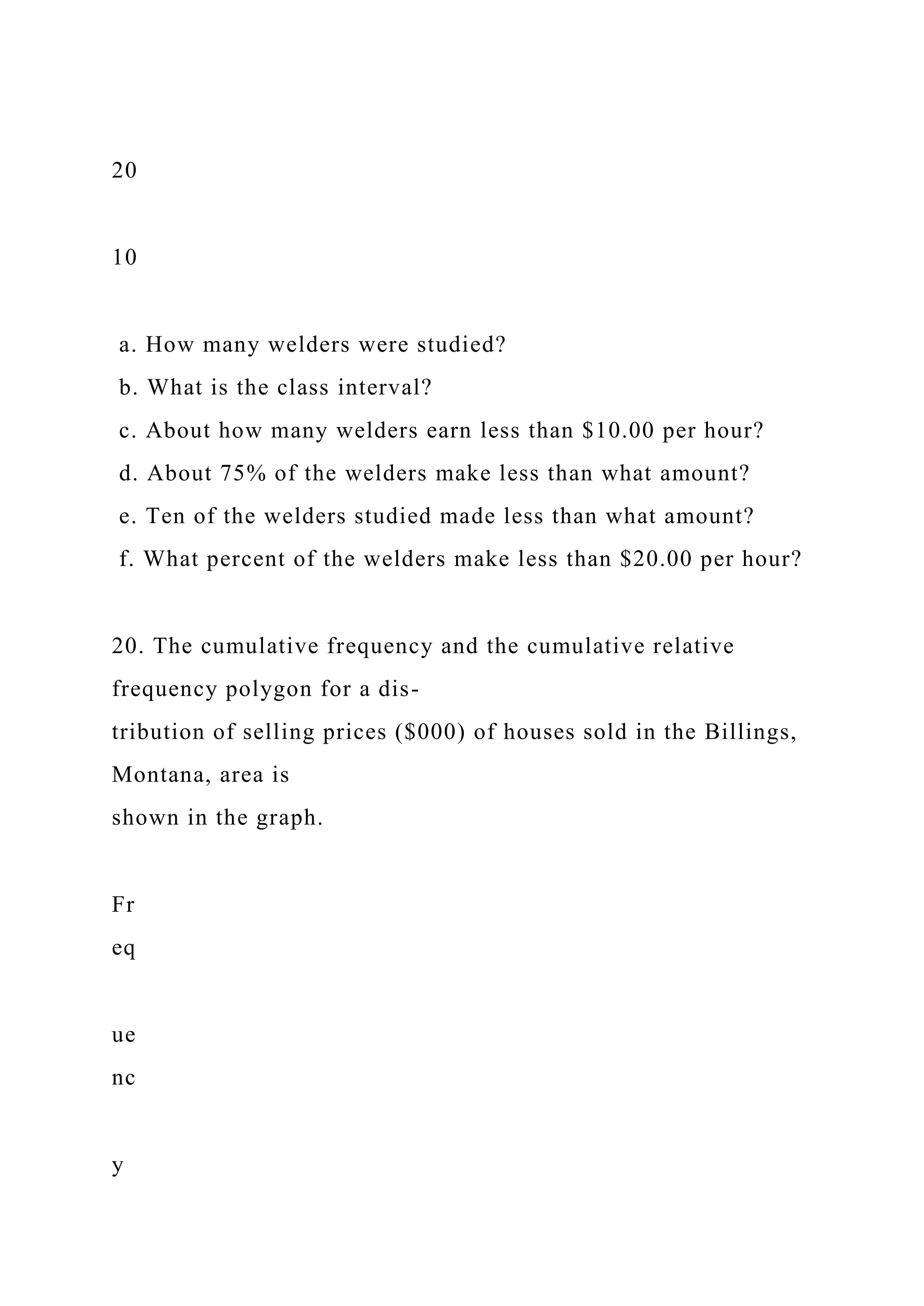 20
10
a. How many welders were studied?
b. What is the class interval?
c. About how many welders earn less than $10.00 per hour?
d. About 75% of the welders make less than what amount?
e. Ten of the welders studied made less than what amount?
f. What percent of the welders make less than $20.00 per hour?
20. The cumulative frequency and the cumulative relative
frequency polygon for a dis-
tribution of selling prices ($000) of houses sold in the Billings,
Montana, area is
shown in the graph.
Fr
eq
ue
nc
y
 