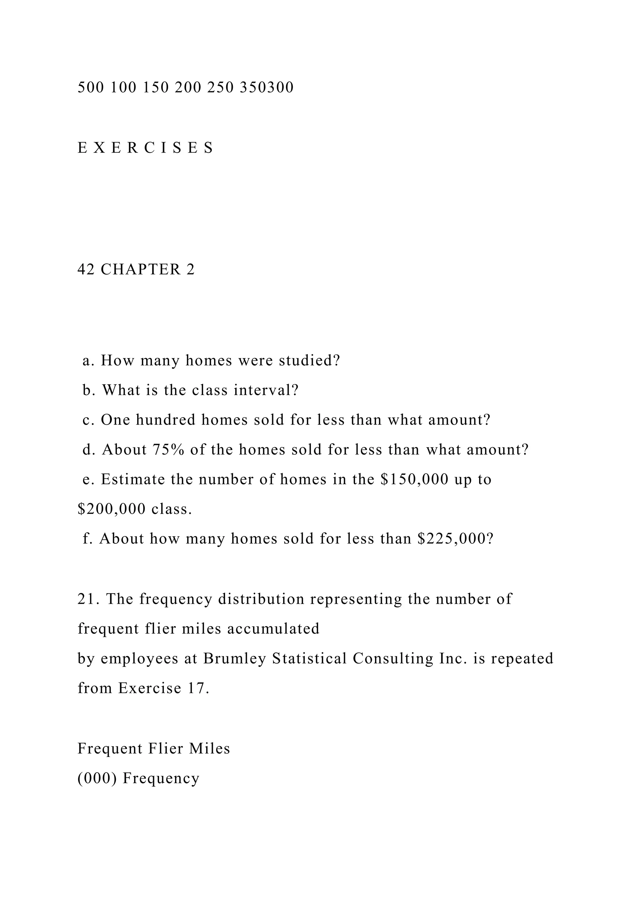 500 100 150 200 250 350300
E X E R C I S E S
42 CHAPTER 2
a. How many homes were studied?
b. What is the class interval?
c. One hundred homes sold for less than what amount?
d. About 75% of the homes sold for less than what amount?
e. Estimate the number of homes in the $150,000 up to
$200,000 class.
f. About how many homes sold for less than $225,000?
21. The frequency distribution representing the number of
frequent flier miles accumulated
by employees at Brumley Statistical Consulting Inc. is repeated
from Exercise 17.
Frequent Flier Miles
(000) Frequency
 