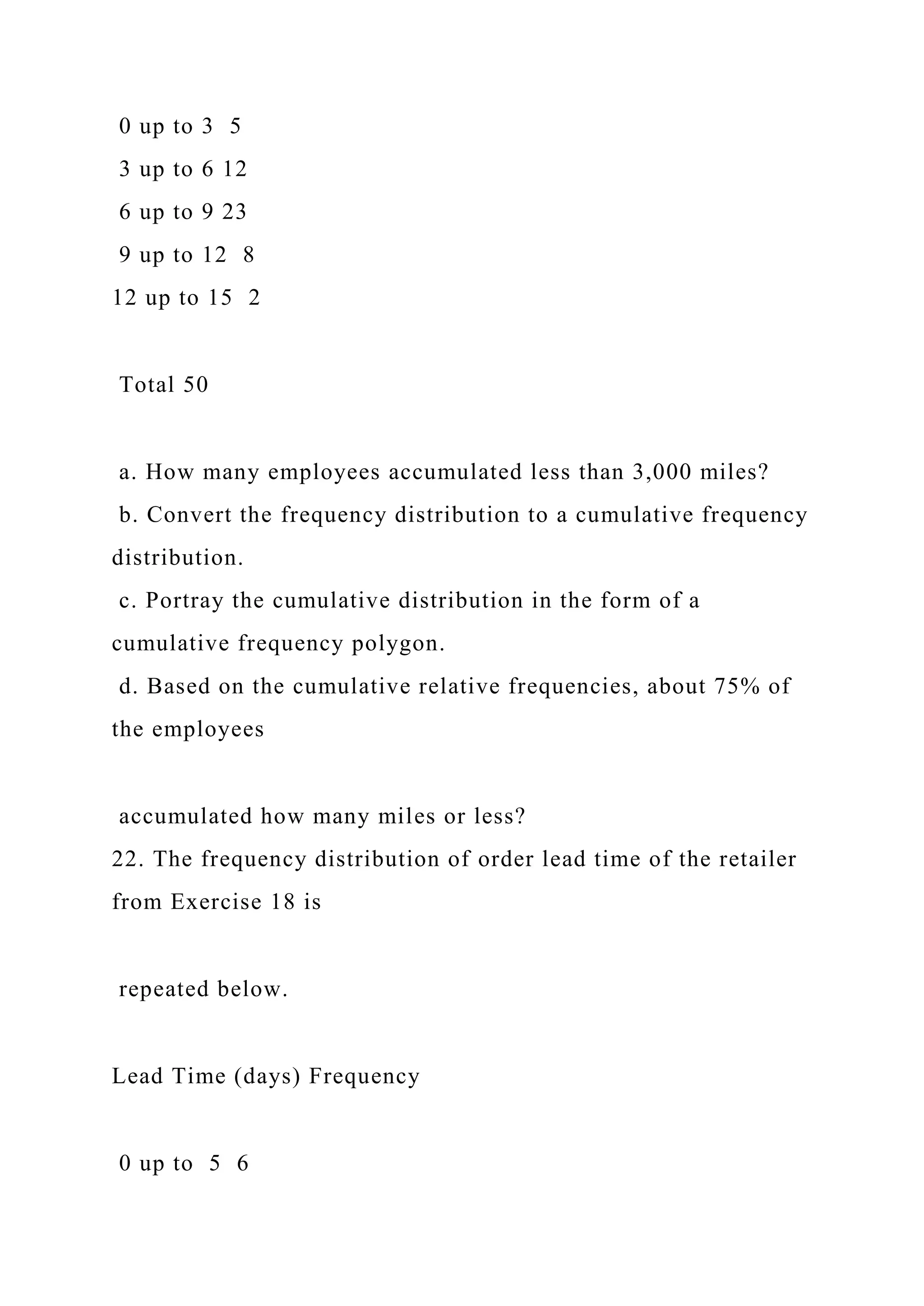 0 up to 3 5
3 up to 6 12
6 up to 9 23
9 up to 12 8
12 up to 15 2
Total 50
a. How many employees accumulated less than 3,000 miles?
b. Convert the frequency distribution to a cumulative frequency
distribution.
c. Portray the cumulative distribution in the form of a
cumulative frequency polygon.
d. Based on the cumulative relative frequencies, about 75% of
the employees
accumulated how many miles or less?
22. The frequency distribution of order lead time of the retailer
from Exercise 18 is
repeated below.
Lead Time (days) Frequency
0 up to 5 6
 
