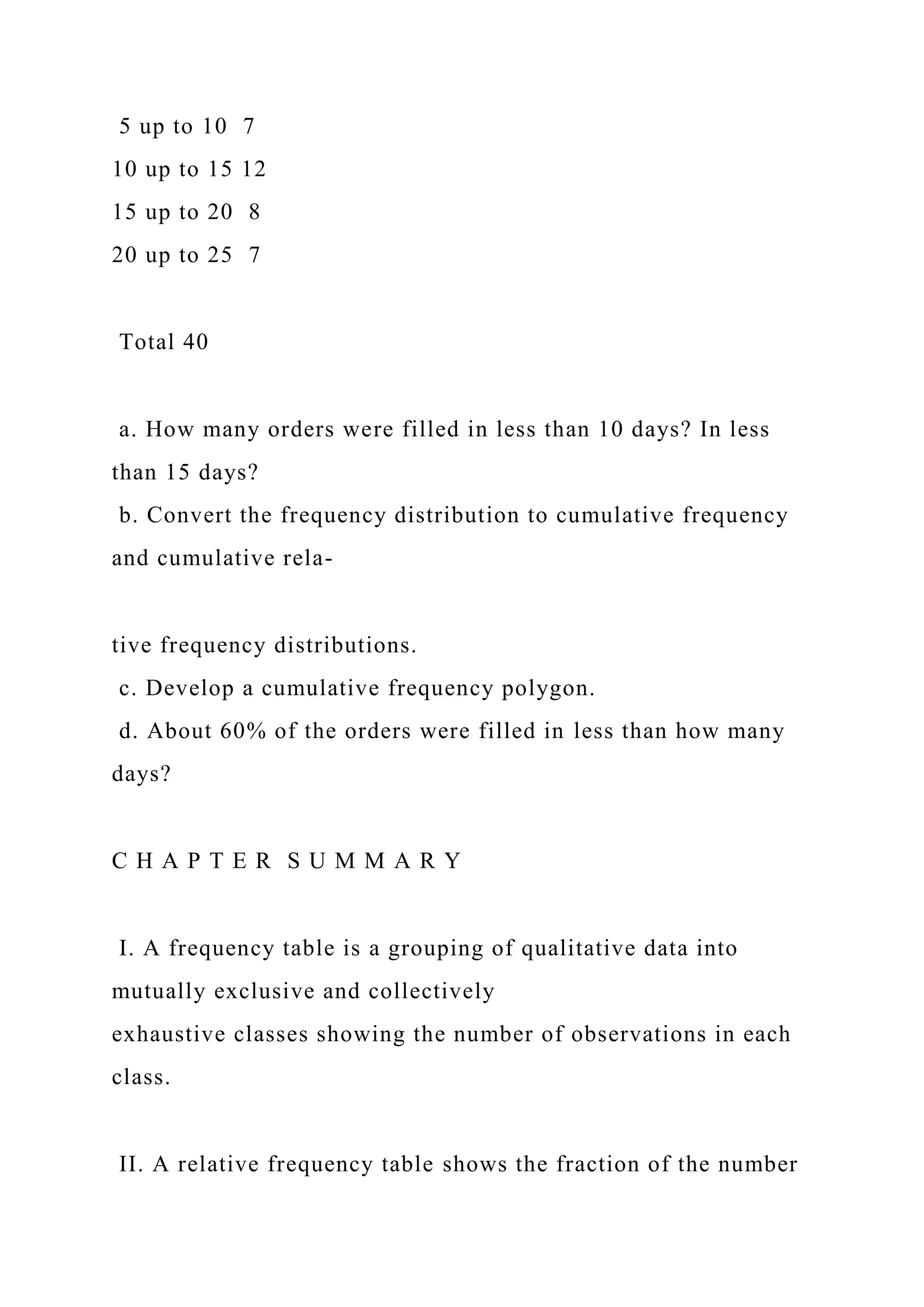 5 up to 10 7
10 up to 15 12
15 up to 20 8
20 up to 25 7
Total 40
a. How many orders were filled in less than 10 days? In less
than 15 days?
b. Convert the frequency distribution to cumulative frequency
and cumulative rela-
tive frequency distributions.
c. Develop a cumulative frequency polygon.
d. About 60% of the orders were filled in less than how many
days?
C H A P T E R S U M M A R Y
I. A frequency table is a grouping of qualitative data into
mutually exclusive and collectively
exhaustive classes showing the number of observations in each
class.
II. A relative frequency table shows the fraction of the number
 