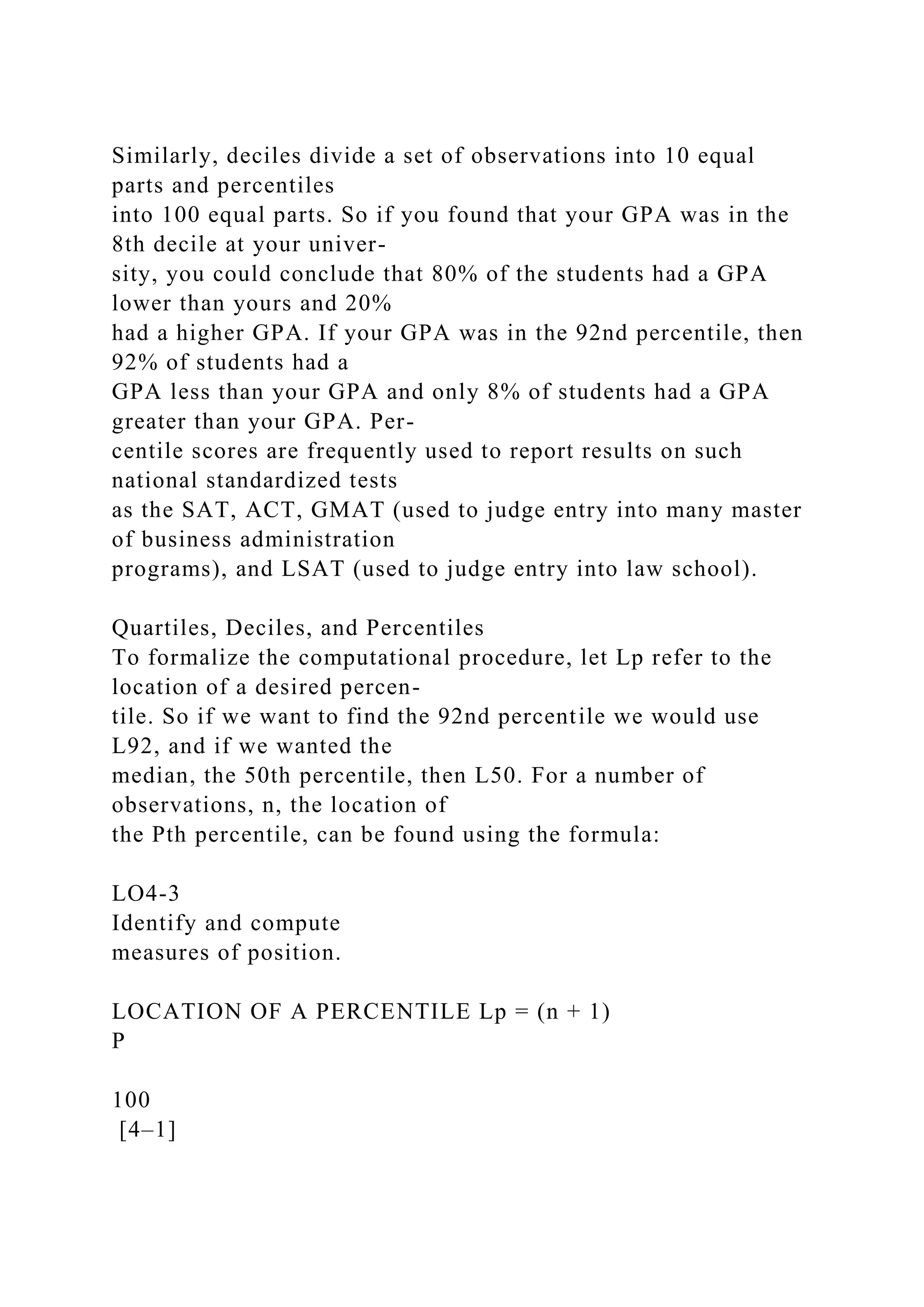 Similarly, deciles divide a set of observations into 10 equal
parts and percentiles
into 100 equal parts. So if you found that your GPA was in the
8th decile at your univer-
sity, you could conclude that 80% of the students had a GPA
lower than yours and 20%
had a higher GPA. If your GPA was in the 92nd percentile, then
92% of students had a
GPA less than your GPA and only 8% of students had a GPA
greater than your GPA. Per-
centile scores are frequently used to report results on such
national standardized tests
as the SAT, ACT, GMAT (used to judge entry into many master
of business administration
programs), and LSAT (used to judge entry into law school).
Quartiles, Deciles, and Percentiles
To formalize the computational procedure, let Lp refer to the
location of a desired percen-
tile. So if we want to find the 92nd percentile we would use
L92, and if we wanted the
median, the 50th percentile, then L50. For a number of
observations, n, the location of
the Pth percentile, can be found using the formula:
LO4-3
Identify and compute
measures of position.
LOCATION OF A PERCENTILE Lp = (n + 1)
P
100
[4–1]
 