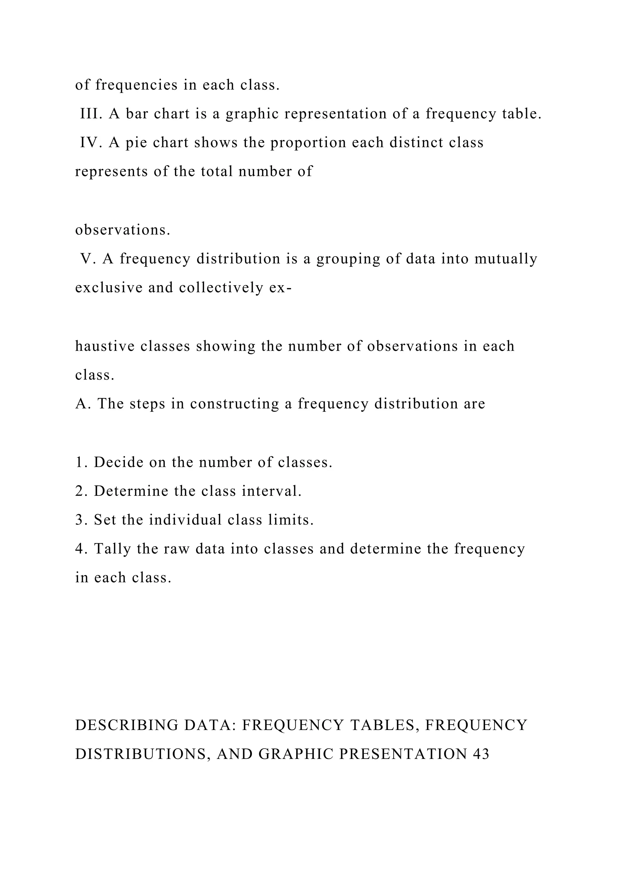 of frequencies in each class.
III. A bar chart is a graphic representation of a frequency table.
IV. A pie chart shows the proportion each distinct class
represents of the total number of
observations.
V. A frequency distribution is a grouping of data into mutually
exclusive and collectively ex-
haustive classes showing the number of observations in each
class.
A. The steps in constructing a frequency distribution are
1. Decide on the number of classes.
2. Determine the class interval.
3. Set the individual class limits.
4. Tally the raw data into classes and determine the frequency
in each class.
DESCRIBING DATA: FREQUENCY TABLES, FREQUENCY
DISTRIBUTIONS, AND GRAPHIC PRESENTATION 43
 