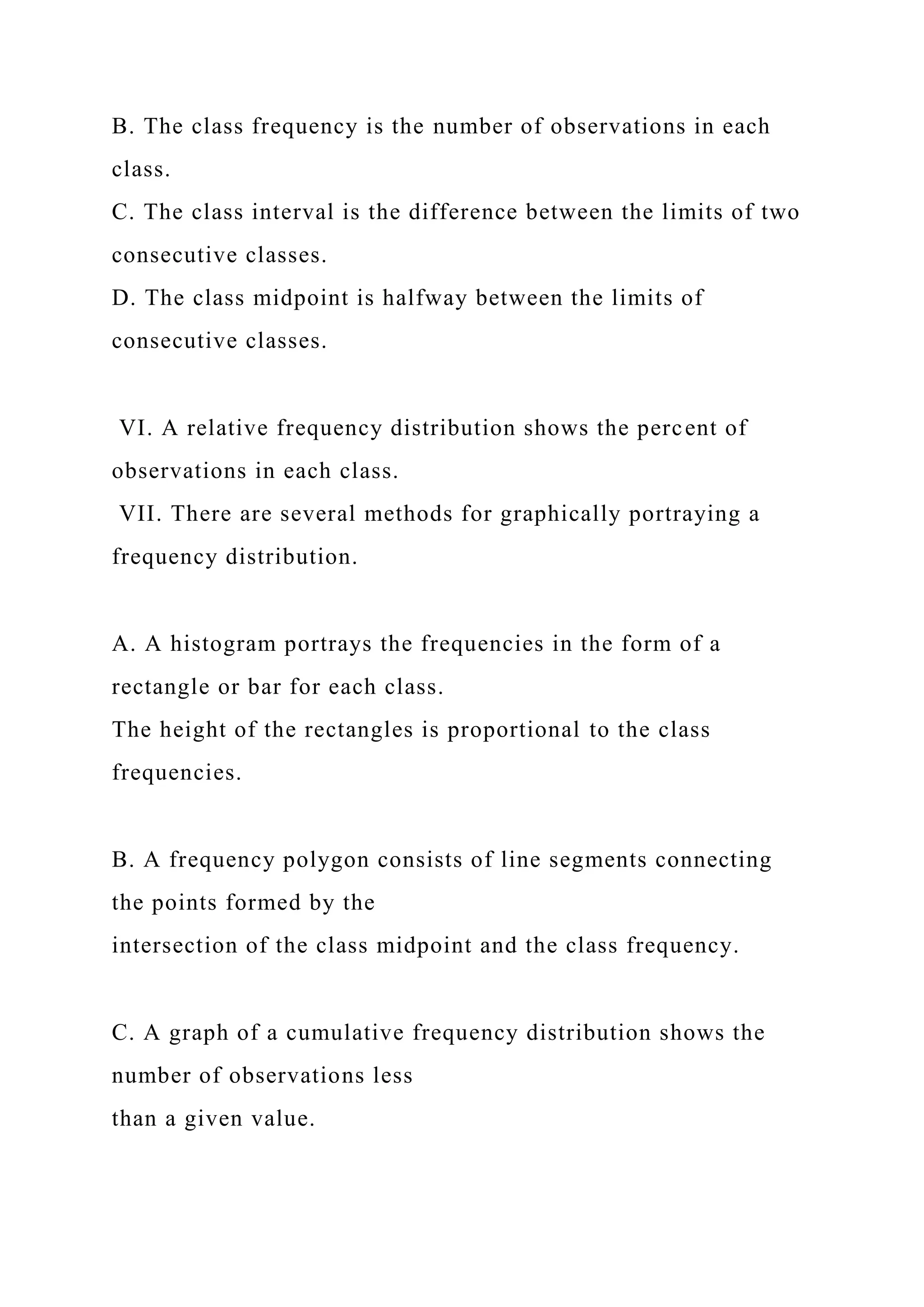 B. The class frequency is the number of observations in each
class.
C. The class interval is the difference between the limits of two
consecutive classes.
D. The class midpoint is halfway between the limits of
consecutive classes.
VI. A relative frequency distribution shows the percent of
observations in each class.
VII. There are several methods for graphically portraying a
frequency distribution.
A. A histogram portrays the frequencies in the form of a
rectangle or bar for each class.
The height of the rectangles is proportional to the class
frequencies.
B. A frequency polygon consists of line segments connecting
the points formed by the
intersection of the class midpoint and the class frequency.
C. A graph of a cumulative frequency distribution shows the
number of observations less
than a given value.
 