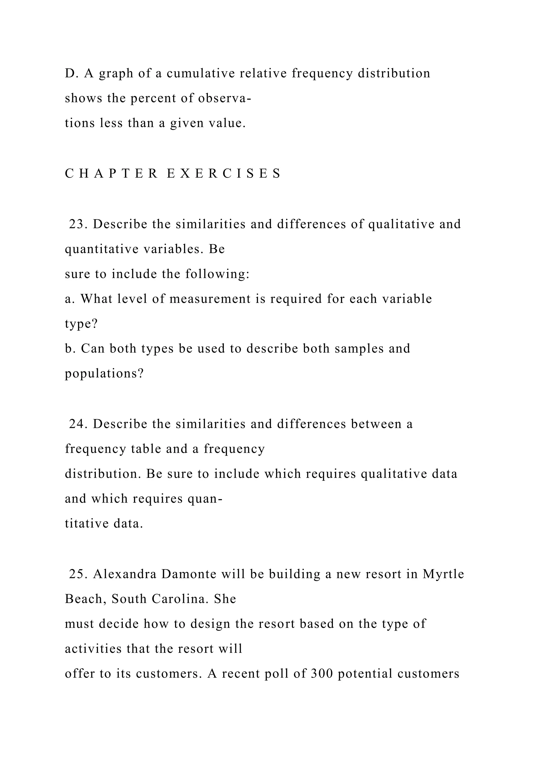 D. A graph of a cumulative relative frequency distribution
shows the percent of observa-
tions less than a given value.
C H A P T E R E X E R C I S E S
23. Describe the similarities and differences of qualitative and
quantitative variables. Be
sure to include the following:
a. What level of measurement is required for each variable
type?
b. Can both types be used to describe both samples and
populations?
24. Describe the similarities and differences between a
frequency table and a frequency
distribution. Be sure to include which requires qualitative data
and which requires quan-
titative data.
25. Alexandra Damonte will be building a new resort in Myrtle
Beach, South Carolina. She
must decide how to design the resort based on the type of
activities that the resort will
offer to its customers. A recent poll of 300 potential customers
 