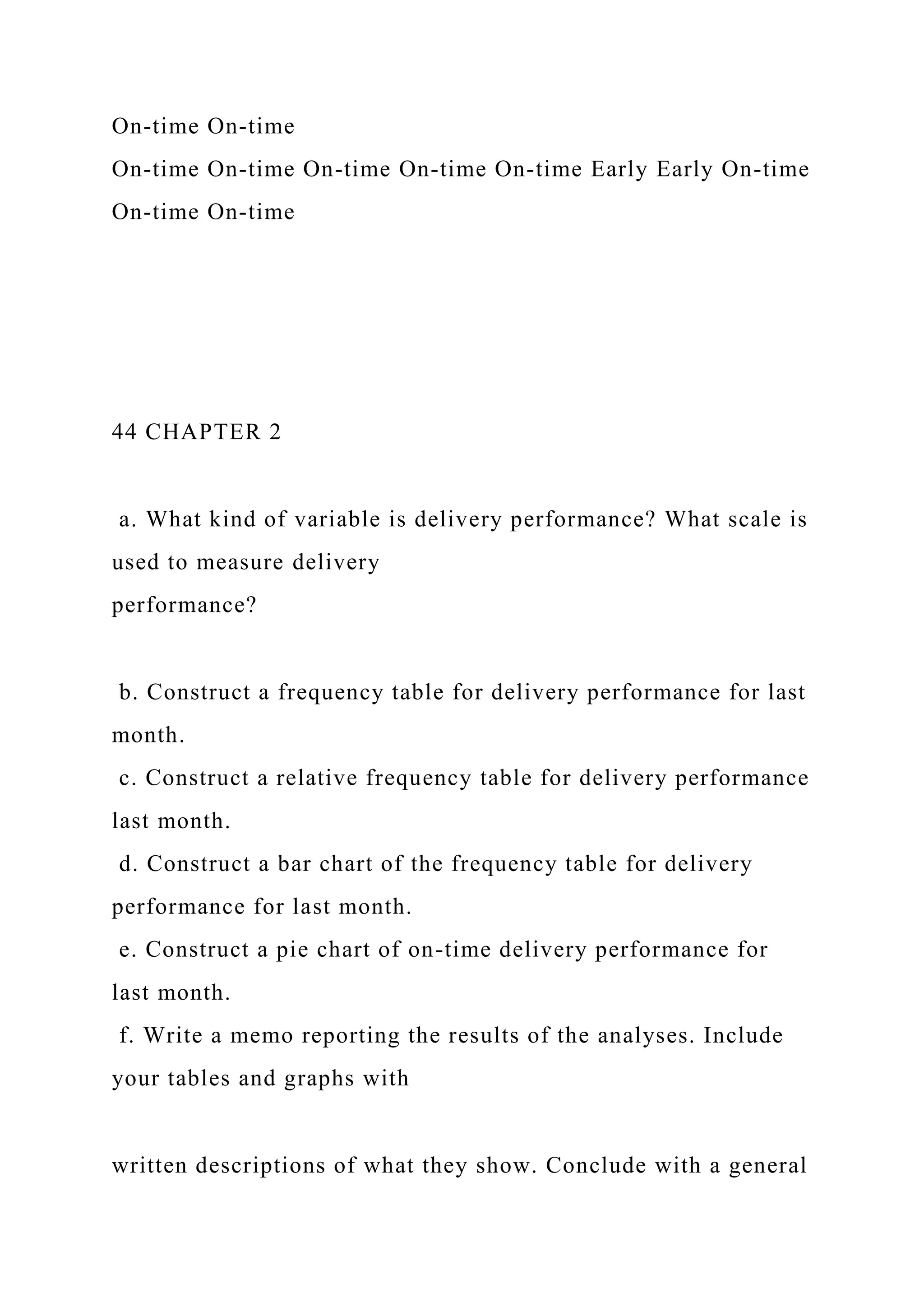 On-time On-time
On-time On-time On-time On-time On-time Early Early On-time
On-time On-time
44 CHAPTER 2
a. What kind of variable is delivery performance? What scale is
used to measure delivery
performance?
b. Construct a frequency table for delivery performance for last
month.
c. Construct a relative frequency table for delivery performance
last month.
d. Construct a bar chart of the frequency table for delivery
performance for last month.
e. Construct a pie chart of on-time delivery performance for
last month.
f. Write a memo reporting the results of the analyses. Include
your tables and graphs with
written descriptions of what they show. Conclude with a general
 