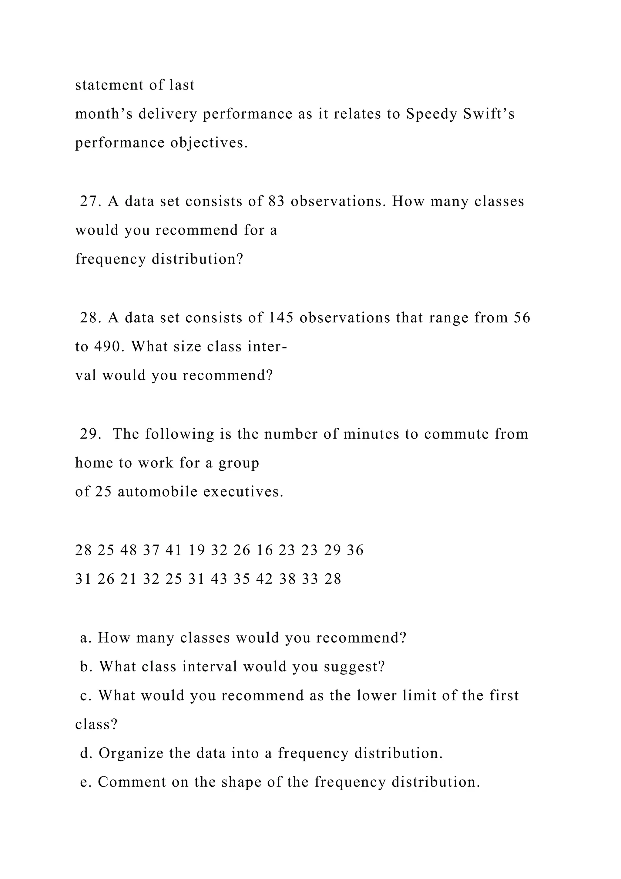 statement of last
month’s delivery performance as it relates to Speedy Swift’s
performance objectives.
27. A data set consists of 83 observations. How many classes
would you recommend for a
frequency distribution?
28. A data set consists of 145 observations that range from 56
to 490. What size class inter-
val would you recommend?
29. The following is the number of minutes to commute from
home to work for a group
of 25 automobile executives.
28 25 48 37 41 19 32 26 16 23 23 29 36
31 26 21 32 25 31 43 35 42 38 33 28
a. How many classes would you recommend?
b. What class interval would you suggest?
c. What would you recommend as the lower limit of the first
class?
d. Organize the data into a frequency distribution.
e. Comment on the shape of the frequency distribution.
 
