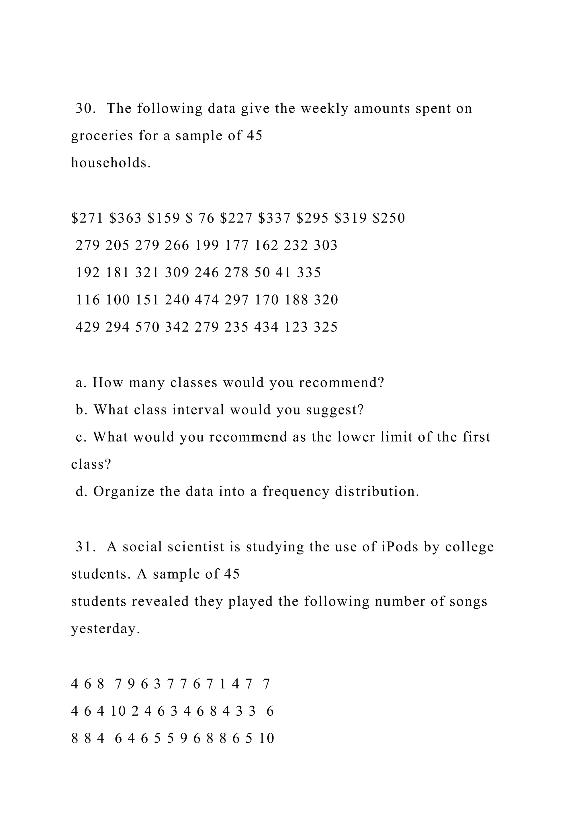 30. The following data give the weekly amounts spent on
groceries for a sample of 45
households.
$271 $363 $159 $ 76 $227 $337 $295 $319 $250
279 205 279 266 199 177 162 232 303
192 181 321 309 246 278 50 41 335
116 100 151 240 474 297 170 188 320
429 294 570 342 279 235 434 123 325
a. How many classes would you recommend?
b. What class interval would you suggest?
c. What would you recommend as the lower limit of the first
class?
d. Organize the data into a frequency distribution.
31. A social scientist is studying the use of iPods by college
students. A sample of 45
students revealed they played the following number of songs
yesterday.
4 6 8 7 9 6 3 7 7 6 7 1 4 7 7
4 6 4 10 2 4 6 3 4 6 8 4 3 3 6
8 8 4 6 4 6 5 5 9 6 8 8 6 5 10
 