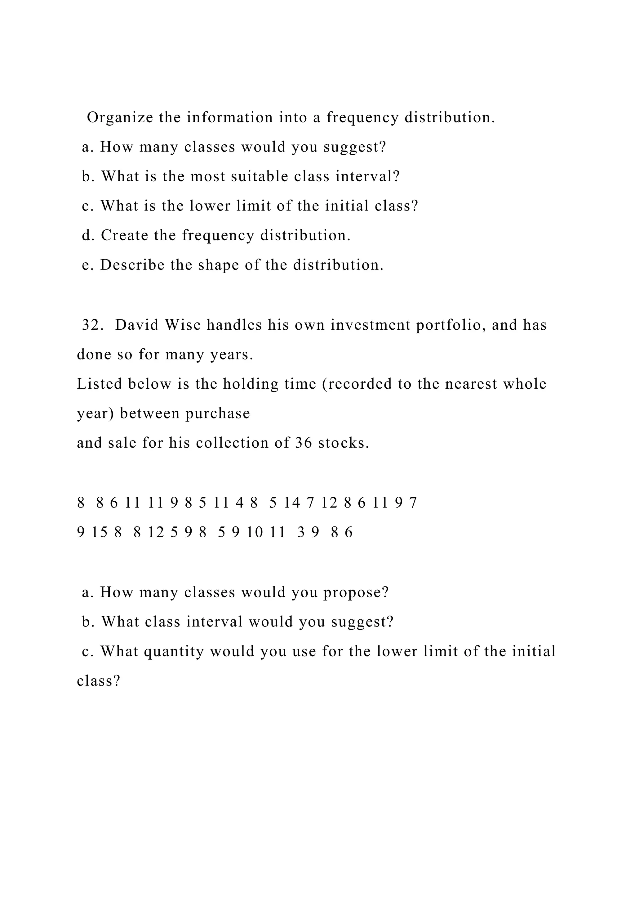 Organize the information into a frequency distribution.
a. How many classes would you suggest?
b. What is the most suitable class interval?
c. What is the lower limit of the initial class?
d. Create the frequency distribution.
e. Describe the shape of the distribution.
32. David Wise handles his own investment portfolio, and has
done so for many years.
Listed below is the holding time (recorded to the nearest whole
year) between purchase
and sale for his collection of 36 stocks.
8 8 6 11 11 9 8 5 11 4 8 5 14 7 12 8 6 11 9 7
9 15 8 8 12 5 9 8 5 9 10 11 3 9 8 6
a. How many classes would you propose?
b. What class interval would you suggest?
c. What quantity would you use for the lower limit of the initial
class?
 