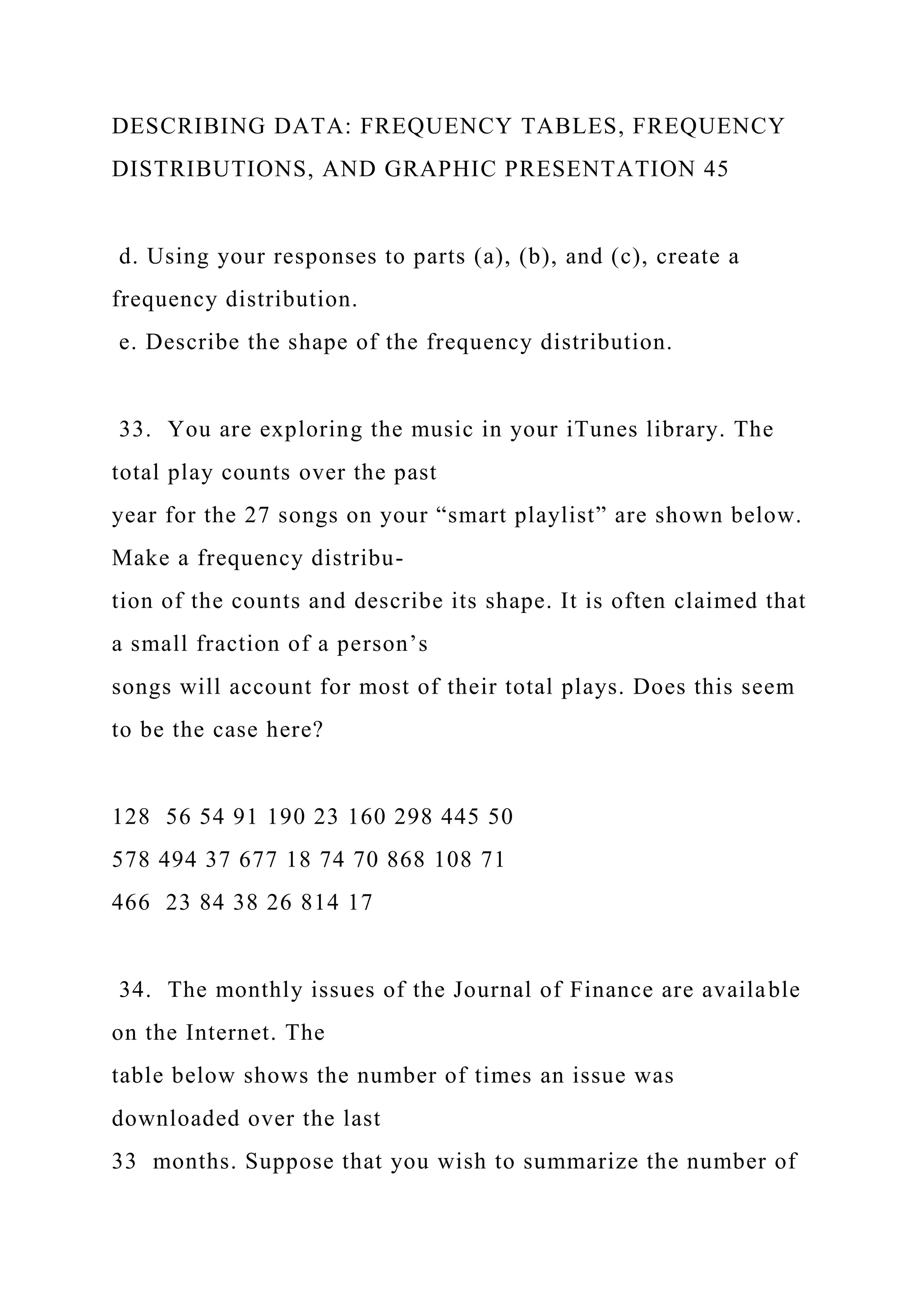 DESCRIBING DATA: FREQUENCY TABLES, FREQUENCY
DISTRIBUTIONS, AND GRAPHIC PRESENTATION 45
d. Using your responses to parts (a), (b), and (c), create a
frequency distribution.
e. Describe the shape of the frequency distribution.
33. You are exploring the music in your iTunes library. The
total play counts over the past
year for the 27 songs on your “smart playlist” are shown below.
Make a frequency distribu-
tion of the counts and describe its shape. It is often claimed that
a small fraction of a person’s
songs will account for most of their total plays. Does this seem
to be the case here?
128 56 54 91 190 23 160 298 445 50
578 494 37 677 18 74 70 868 108 71
466 23 84 38 26 814 17
34. The monthly issues of the Journal of Finance are available
on the Internet. The
table below shows the number of times an issue was
downloaded over the last
33 months. Suppose that you wish to summarize the number of
 