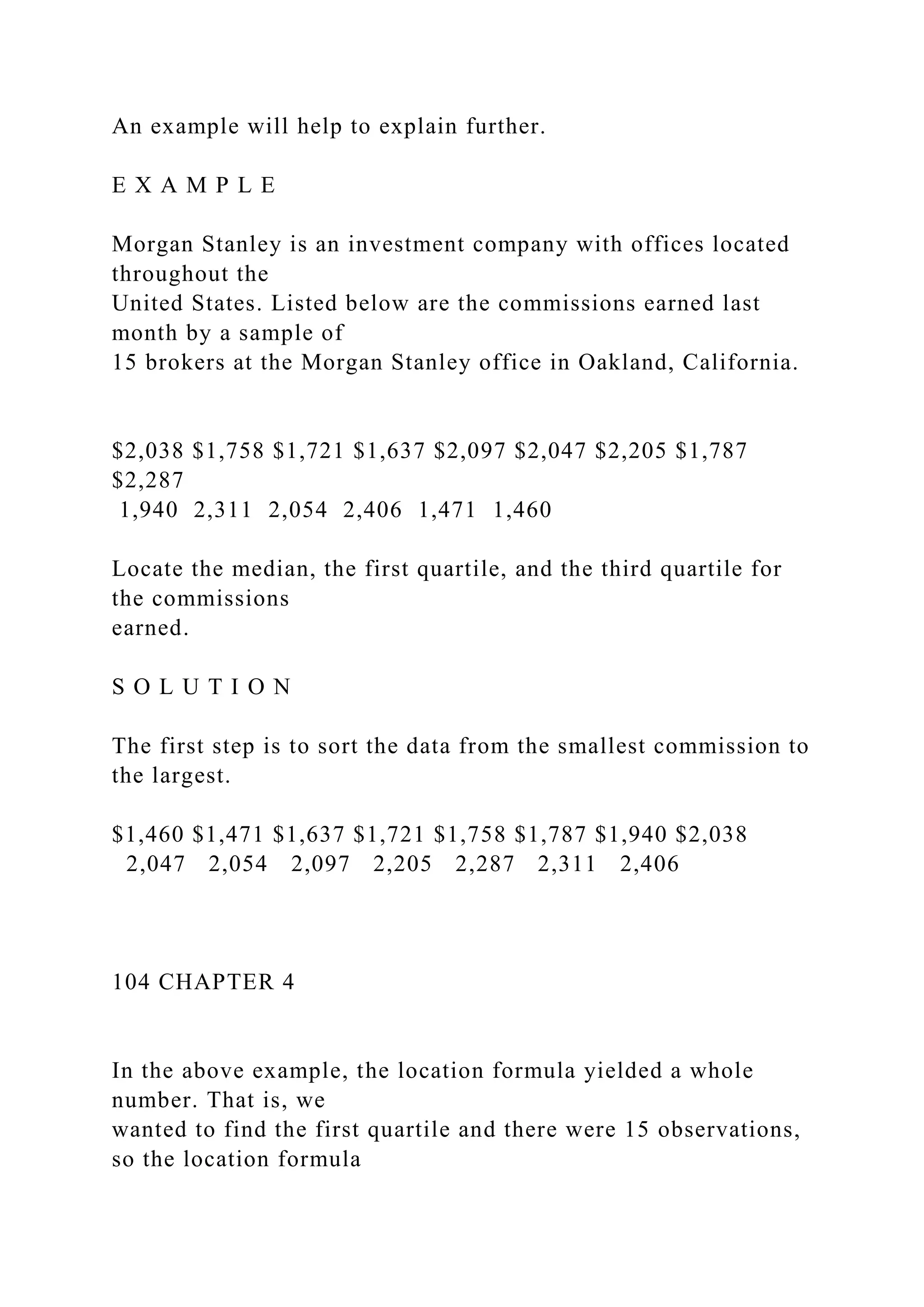 An example will help to explain further.
E X A M P L E
Morgan Stanley is an investment company with offices located
throughout the
United States. Listed below are the commissions earned last
month by a sample of
15 brokers at the Morgan Stanley office in Oakland, California.
$2,038 $1,758 $1,721 $1,637 $2,097 $2,047 $2,205 $1,787
$2,287
1,940 2,311 2,054 2,406 1,471 1,460
Locate the median, the first quartile, and the third quartile for
the commissions
earned.
S O L U T I O N
The first step is to sort the data from the smallest commission to
the largest.
$1,460 $1,471 $1,637 $1,721 $1,758 $1,787 $1,940 $2,038
2,047 2,054 2,097 2,205 2,287 2,311 2,406
104 CHAPTER 4
In the above example, the location formula yielded a whole
number. That is, we
wanted to find the first quartile and there were 15 observations,
so the location formula
 