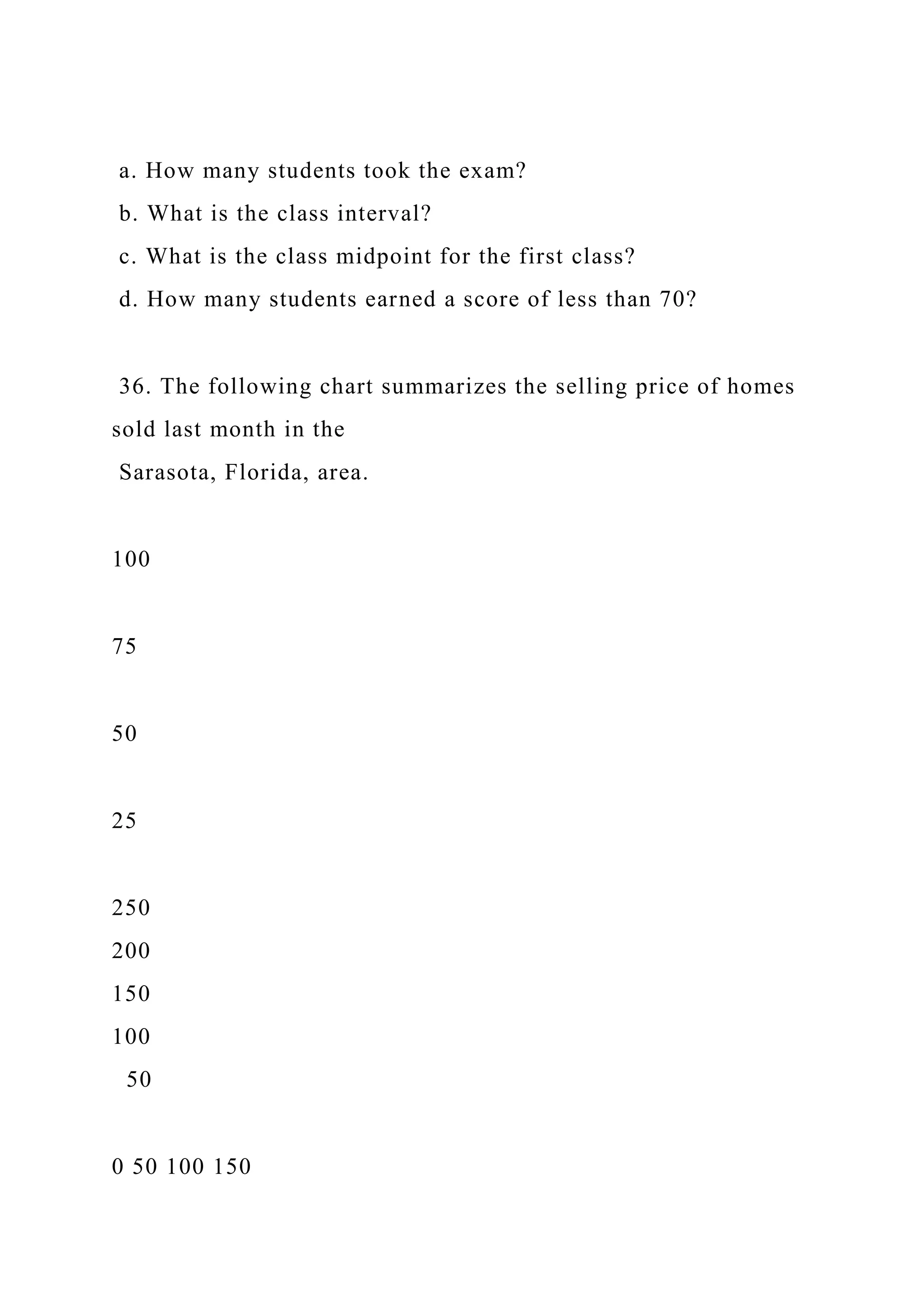 a. How many students took the exam?
b. What is the class interval?
c. What is the class midpoint for the first class?
d. How many students earned a score of less than 70?
36. The following chart summarizes the selling price of homes
sold last month in the
Sarasota, Florida, area.
100
75
50
25
250
200
150
100
50
0 50 100 150
 
