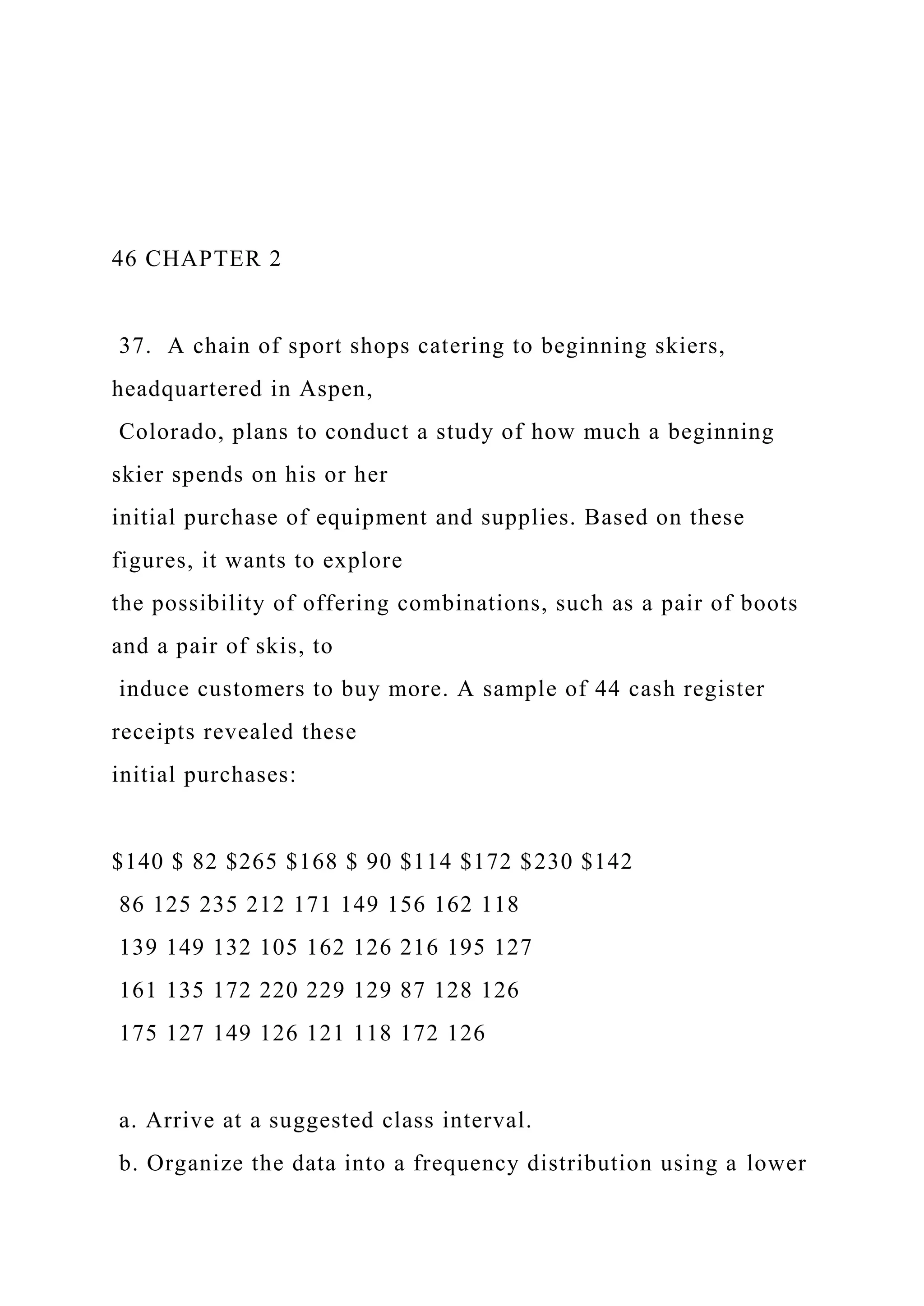 46 CHAPTER 2
37. A chain of sport shops catering to beginning skiers,
headquartered in Aspen,
Colorado, plans to conduct a study of how much a beginning
skier spends on his or her
initial purchase of equipment and supplies. Based on these
figures, it wants to explore
the possibility of offering combinations, such as a pair of boots
and a pair of skis, to
induce customers to buy more. A sample of 44 cash register
receipts revealed these
initial purchases:
$140 $ 82 $265 $168 $ 90 $114 $172 $230 $142
86 125 235 212 171 149 156 162 118
139 149 132 105 162 126 216 195 127
161 135 172 220 229 129 87 128 126
175 127 149 126 121 118 172 126
a. Arrive at a suggested class interval.
b. Organize the data into a frequency distribution using a lower
 