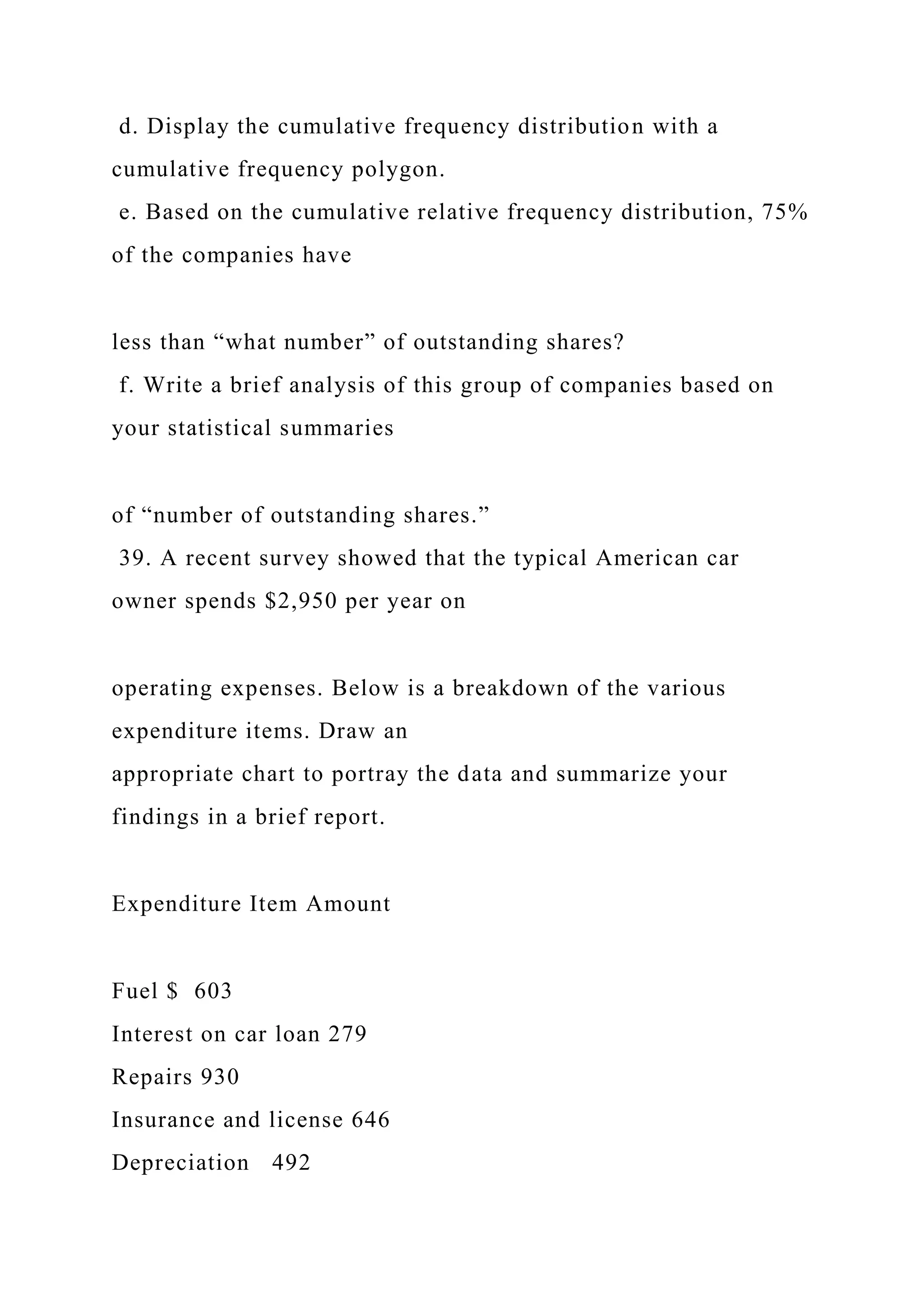 d. Display the cumulative frequency distribution with a
cumulative frequency polygon.
e. Based on the cumulative relative frequency distribution, 75%
of the companies have
less than “what number” of outstanding shares?
f. Write a brief analysis of this group of companies based on
your statistical summaries
of “number of outstanding shares.”
39. A recent survey showed that the typical American car
owner spends $2,950 per year on
operating expenses. Below is a breakdown of the various
expenditure items. Draw an
appropriate chart to portray the data and summarize your
findings in a brief report.
Expenditure Item Amount
Fuel $ 603
Interest on car loan 279
Repairs 930
Insurance and license 646
Depreciation 492
 