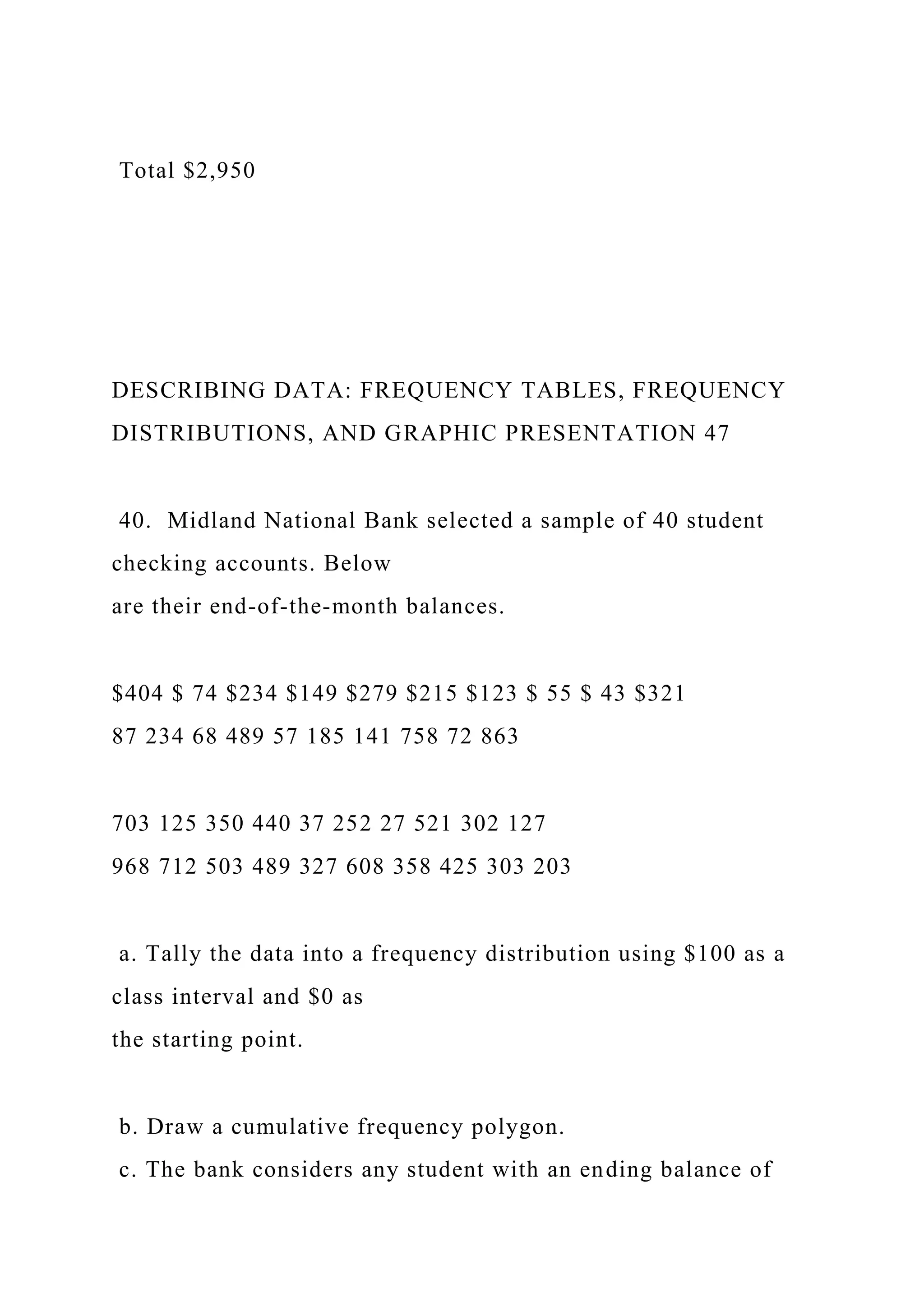Total $2,950
DESCRIBING DATA: FREQUENCY TABLES, FREQUENCY
DISTRIBUTIONS, AND GRAPHIC PRESENTATION 47
40. Midland National Bank selected a sample of 40 student
checking accounts. Below
are their end-of-the-month balances.
$404 $ 74 $234 $149 $279 $215 $123 $ 55 $ 43 $321
87 234 68 489 57 185 141 758 72 863
703 125 350 440 37 252 27 521 302 127
968 712 503 489 327 608 358 425 303 203
a. Tally the data into a frequency distribution using $100 as a
class interval and $0 as
the starting point.
b. Draw a cumulative frequency polygon.
c. The bank considers any student with an ending balance of
 