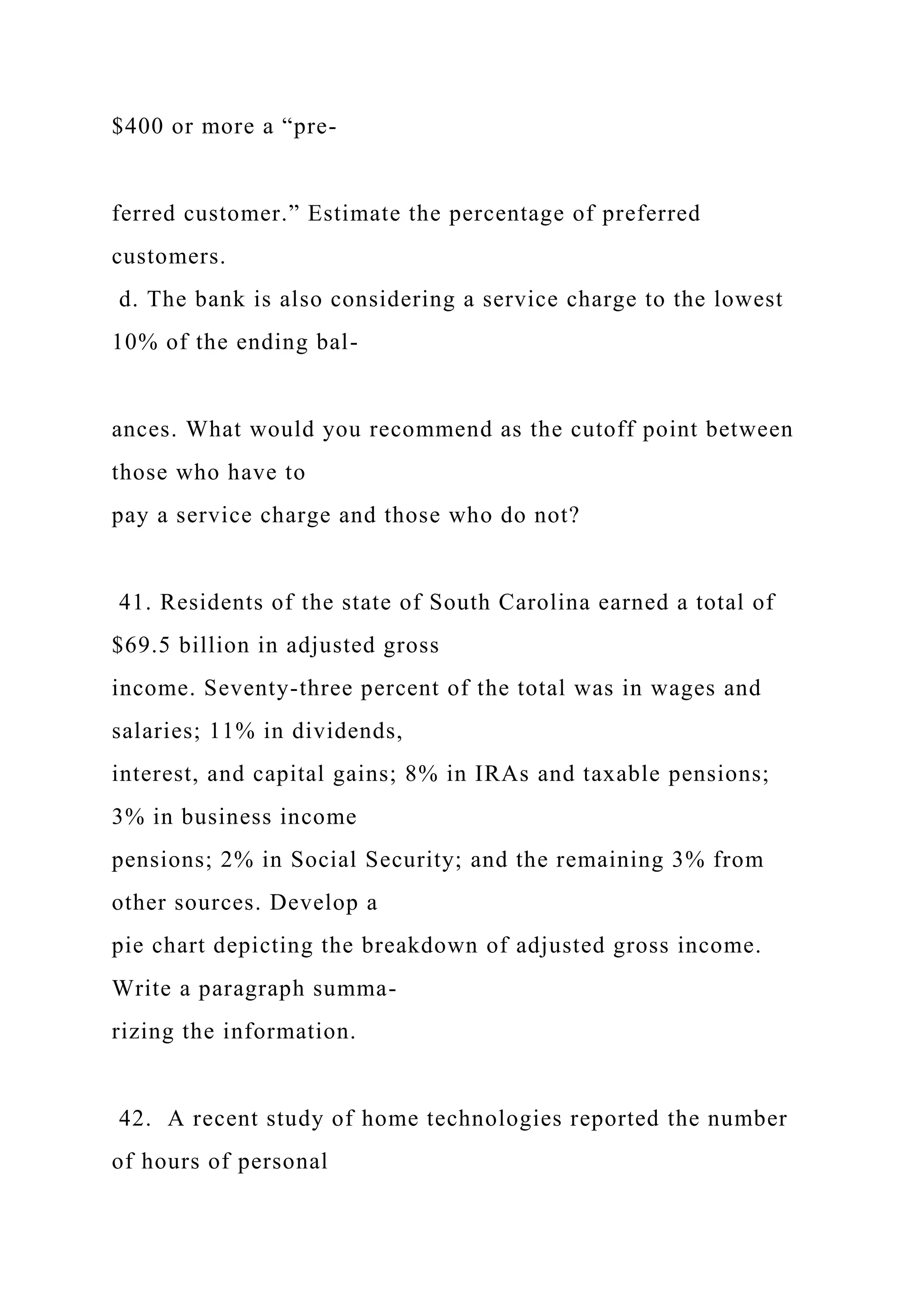 $400 or more a “pre-
ferred customer.” Estimate the percentage of preferred
customers.
d. The bank is also considering a service charge to the lowest
10% of the ending bal-
ances. What would you recommend as the cutoff point between
those who have to
pay a service charge and those who do not?
41. Residents of the state of South Carolina earned a total of
$69.5 billion in adjusted gross
income. Seventy-three percent of the total was in wages and
salaries; 11% in dividends,
interest, and capital gains; 8% in IRAs and taxable pensions;
3% in business income
pensions; 2% in Social Security; and the remaining 3% from
other sources. Develop a
pie chart depicting the breakdown of adjusted gross income.
Write a paragraph summa-
rizing the information.
42. A recent study of home technologies reported the number
of hours of personal
 
