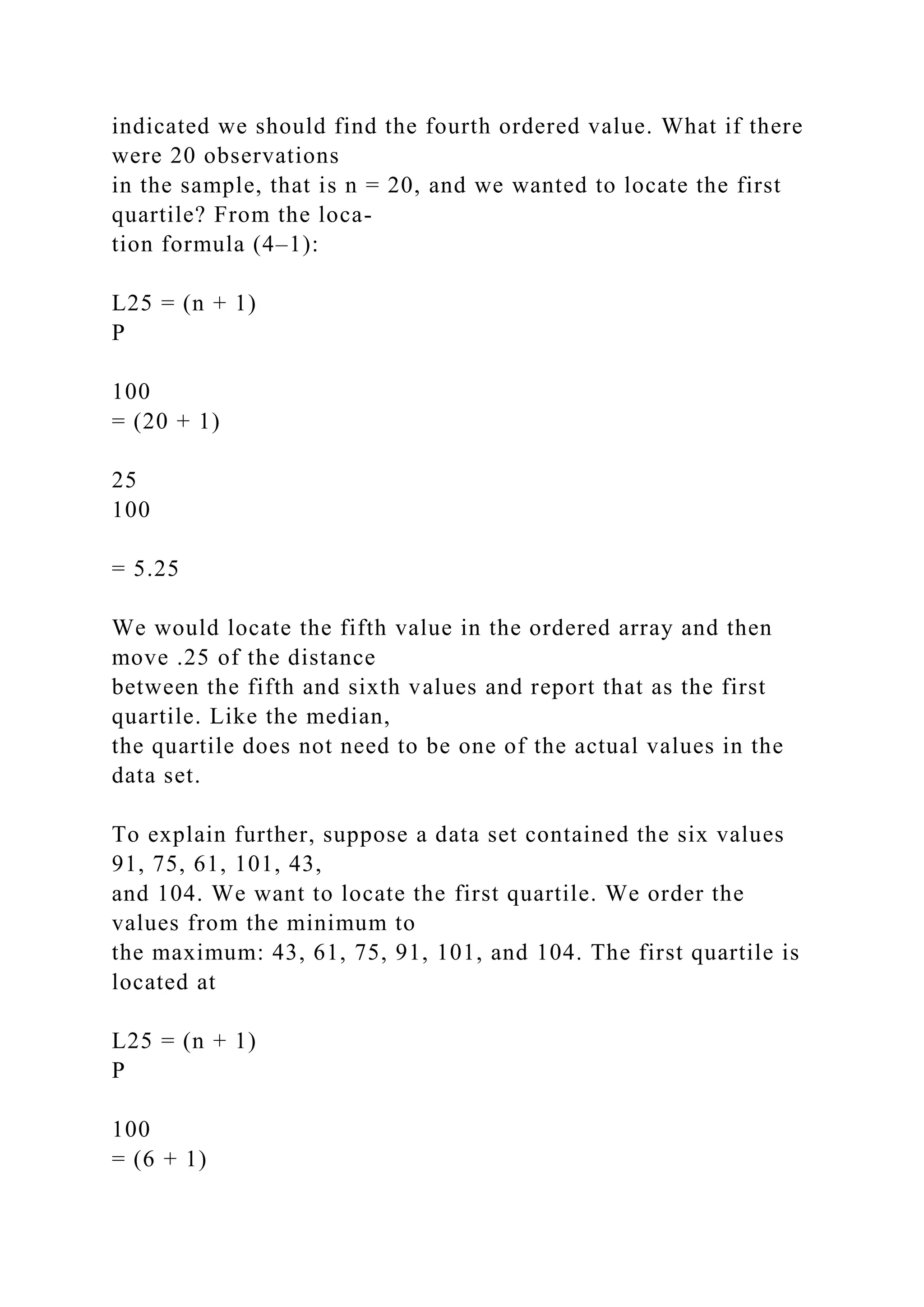 indicated we should find the fourth ordered value. What if there
were 20 observations
in the sample, that is n = 20, and we wanted to locate the first
quartile? From the loca-
tion formula (4–1):
L25 = (n + 1)
P
100
= (20 + 1)
25
100
= 5.25
We would locate the fifth value in the ordered array and then
move .25 of the distance
between the fifth and sixth values and report that as the first
quartile. Like the median,
the quartile does not need to be one of the actual values in the
data set.
To explain further, suppose a data set contained the six values
91, 75, 61, 101, 43,
and 104. We want to locate the first quartile. We order the
values from the minimum to
the maximum: 43, 61, 75, 91, 101, and 104. The first quartile is
located at
L25 = (n + 1)
P
100
= (6 + 1)
 