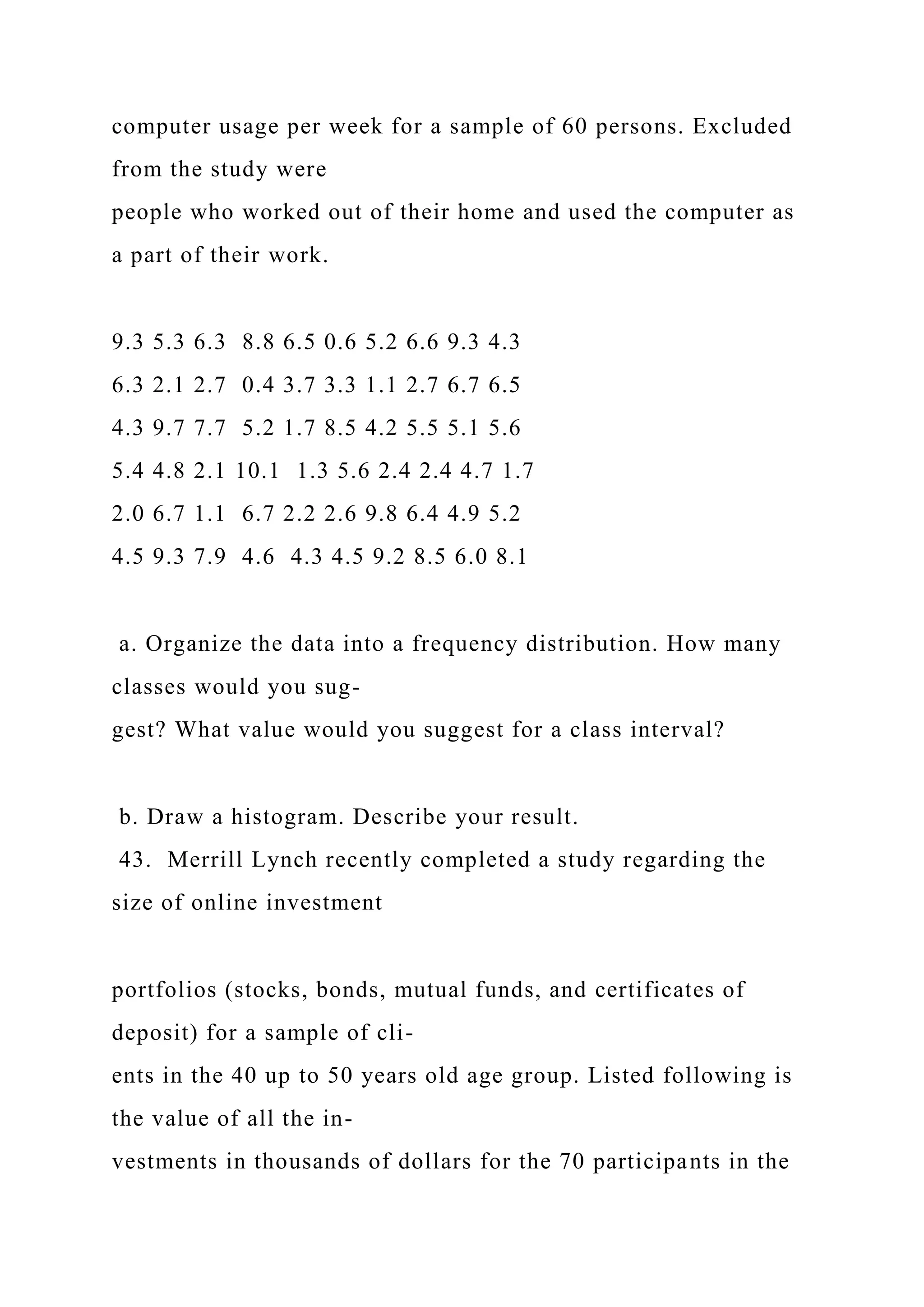 computer usage per week for a sample of 60 persons. Excluded
from the study were
people who worked out of their home and used the computer as
a part of their work.
9.3 5.3 6.3 8.8 6.5 0.6 5.2 6.6 9.3 4.3
6.3 2.1 2.7 0.4 3.7 3.3 1.1 2.7 6.7 6.5
4.3 9.7 7.7 5.2 1.7 8.5 4.2 5.5 5.1 5.6
5.4 4.8 2.1 10.1 1.3 5.6 2.4 2.4 4.7 1.7
2.0 6.7 1.1 6.7 2.2 2.6 9.8 6.4 4.9 5.2
4.5 9.3 7.9 4.6 4.3 4.5 9.2 8.5 6.0 8.1
a. Organize the data into a frequency distribution. How many
classes would you sug-
gest? What value would you suggest for a class interval?
b. Draw a histogram. Describe your result.
43. Merrill Lynch recently completed a study regarding the
size of online investment
portfolios (stocks, bonds, mutual funds, and certificates of
deposit) for a sample of cli-
ents in the 40 up to 50 years old age group. Listed following is
the value of all the in-
vestments in thousands of dollars for the 70 participants in the
 