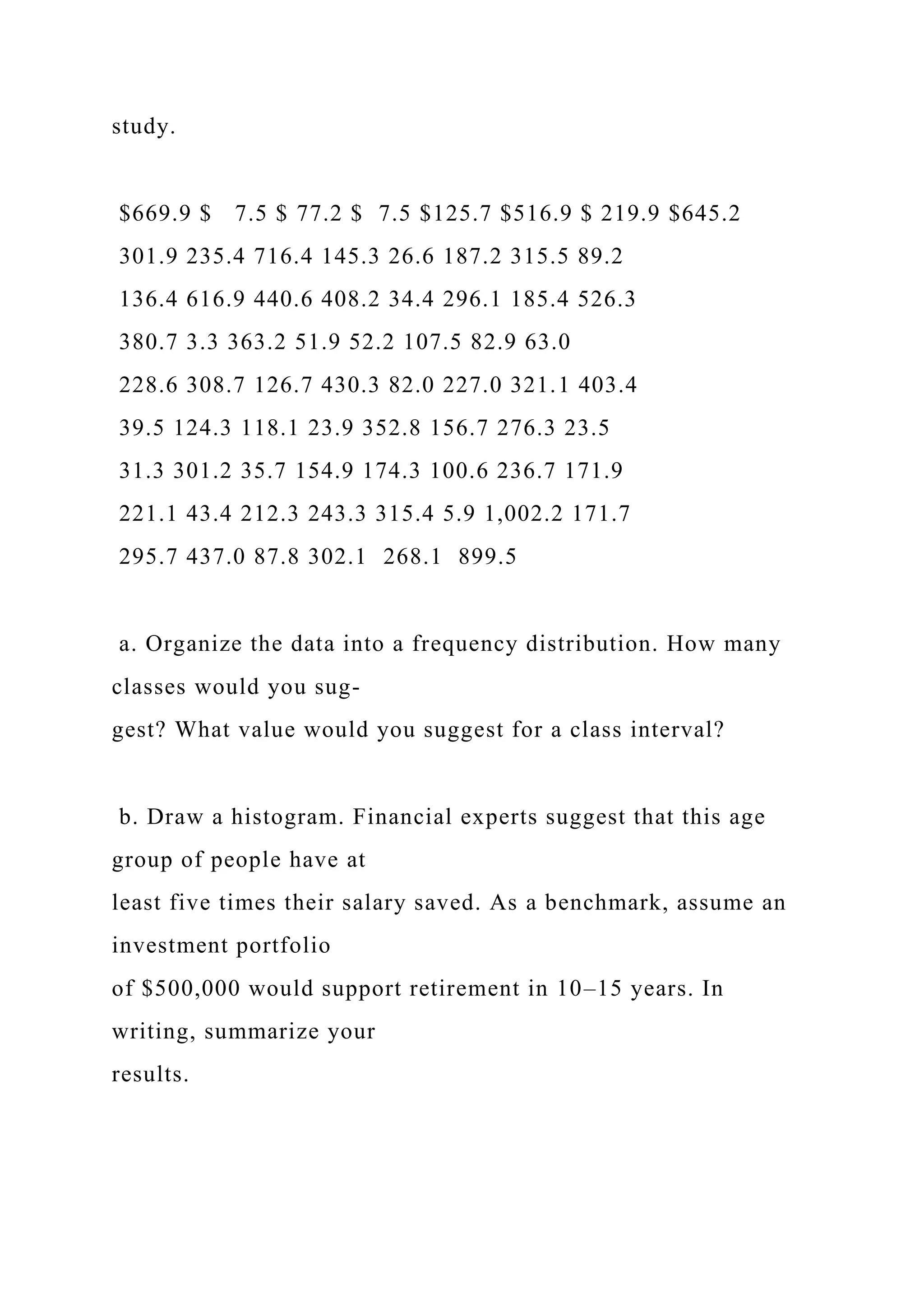 study.
$669.9 $ 7.5 $ 77.2 $ 7.5 $125.7 $516.9 $ 219.9 $645.2
301.9 235.4 716.4 145.3 26.6 187.2 315.5 89.2
136.4 616.9 440.6 408.2 34.4 296.1 185.4 526.3
380.7 3.3 363.2 51.9 52.2 107.5 82.9 63.0
228.6 308.7 126.7 430.3 82.0 227.0 321.1 403.4
39.5 124.3 118.1 23.9 352.8 156.7 276.3 23.5
31.3 301.2 35.7 154.9 174.3 100.6 236.7 171.9
221.1 43.4 212.3 243.3 315.4 5.9 1,002.2 171.7
295.7 437.0 87.8 302.1 268.1 899.5
a. Organize the data into a frequency distribution. How many
classes would you sug-
gest? What value would you suggest for a class interval?
b. Draw a histogram. Financial experts suggest that this age
group of people have at
least five times their salary saved. As a benchmark, assume an
investment portfolio
of $500,000 would support retirement in 10–15 years. In
writing, summarize your
results.
 