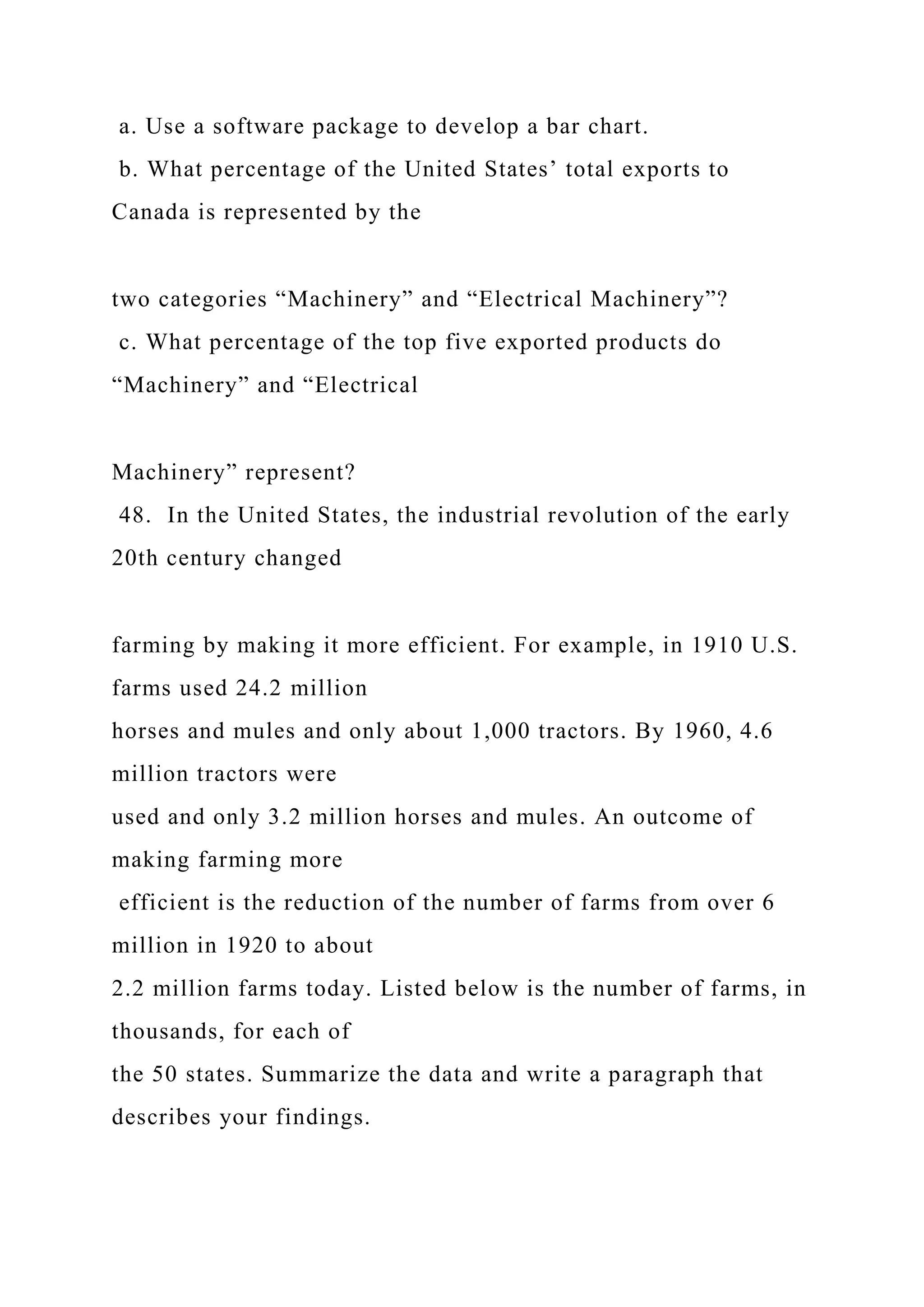 a. Use a software package to develop a bar chart.
b. What percentage of the United States’ total exports to
Canada is represented by the
two categories “Machinery” and “Electrical Machinery”?
c. What percentage of the top five exported products do
“Machinery” and “Electrical
Machinery” represent?
48. In the United States, the industrial revolution of the early
20th century changed
farming by making it more efficient. For example, in 1910 U.S.
farms used 24.2 million
horses and mules and only about 1,000 tractors. By 1960, 4.6
million tractors were
used and only 3.2 million horses and mules. An outcome of
making farming more
efficient is the reduction of the number of farms from over 6
million in 1920 to about
2.2 million farms today. Listed below is the number of farms, in
thousands, for each of
the 50 states. Summarize the data and write a paragraph that
describes your findings.
 