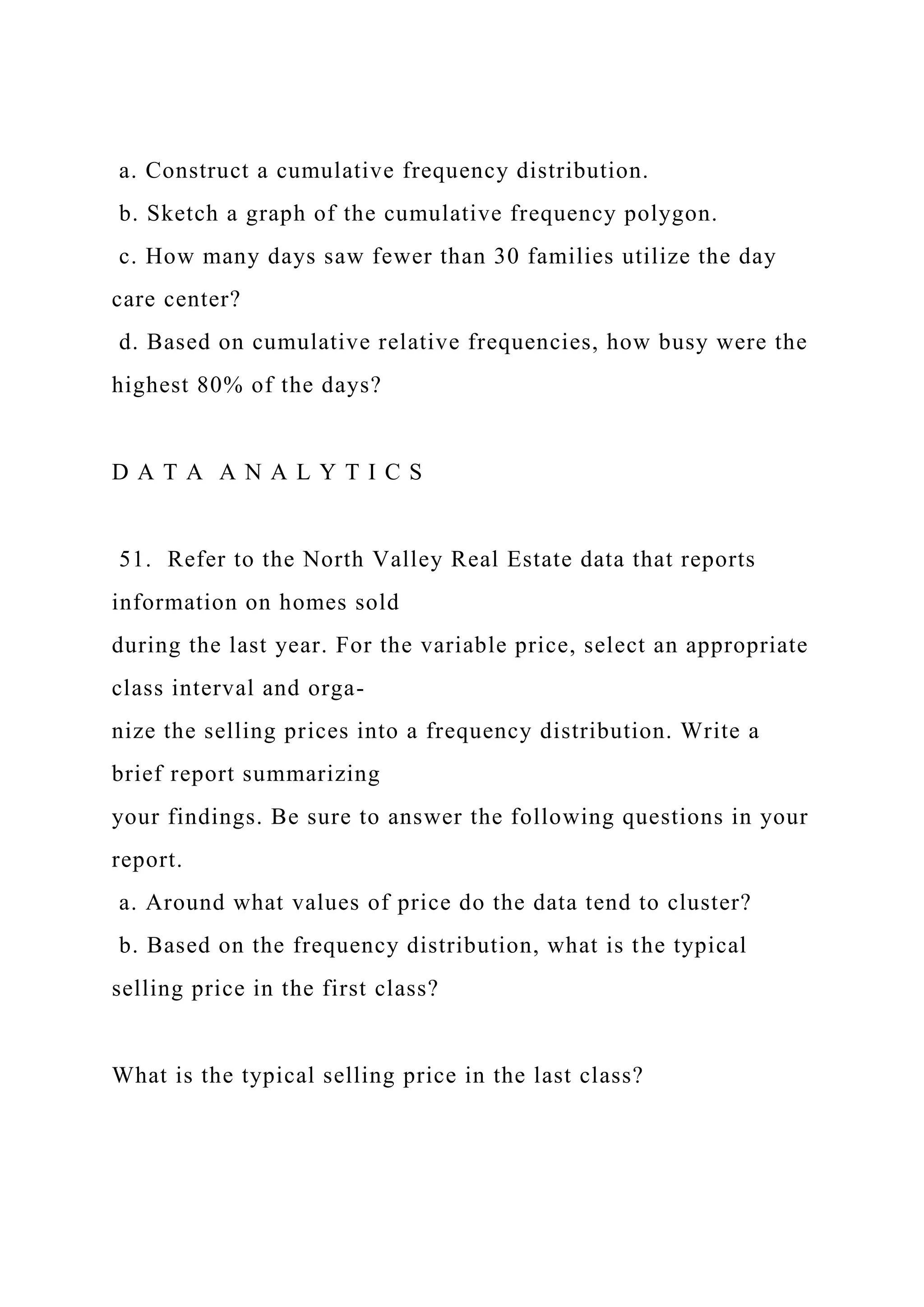 a. Construct a cumulative frequency distribution.
b. Sketch a graph of the cumulative frequency polygon.
c. How many days saw fewer than 30 families utilize the day
care center?
d. Based on cumulative relative frequencies, how busy were the
highest 80% of the days?
D A T A A N A L Y T I C S
51. Refer to the North Valley Real Estate data that reports
information on homes sold
during the last year. For the variable price, select an appropriate
class interval and orga-
nize the selling prices into a frequency distribution. Write a
brief report summarizing
your findings. Be sure to answer the following questions in your
report.
a. Around what values of price do the data tend to cluster?
b. Based on the frequency distribution, what is the typical
selling price in the first class?
What is the typical selling price in the last class?
 