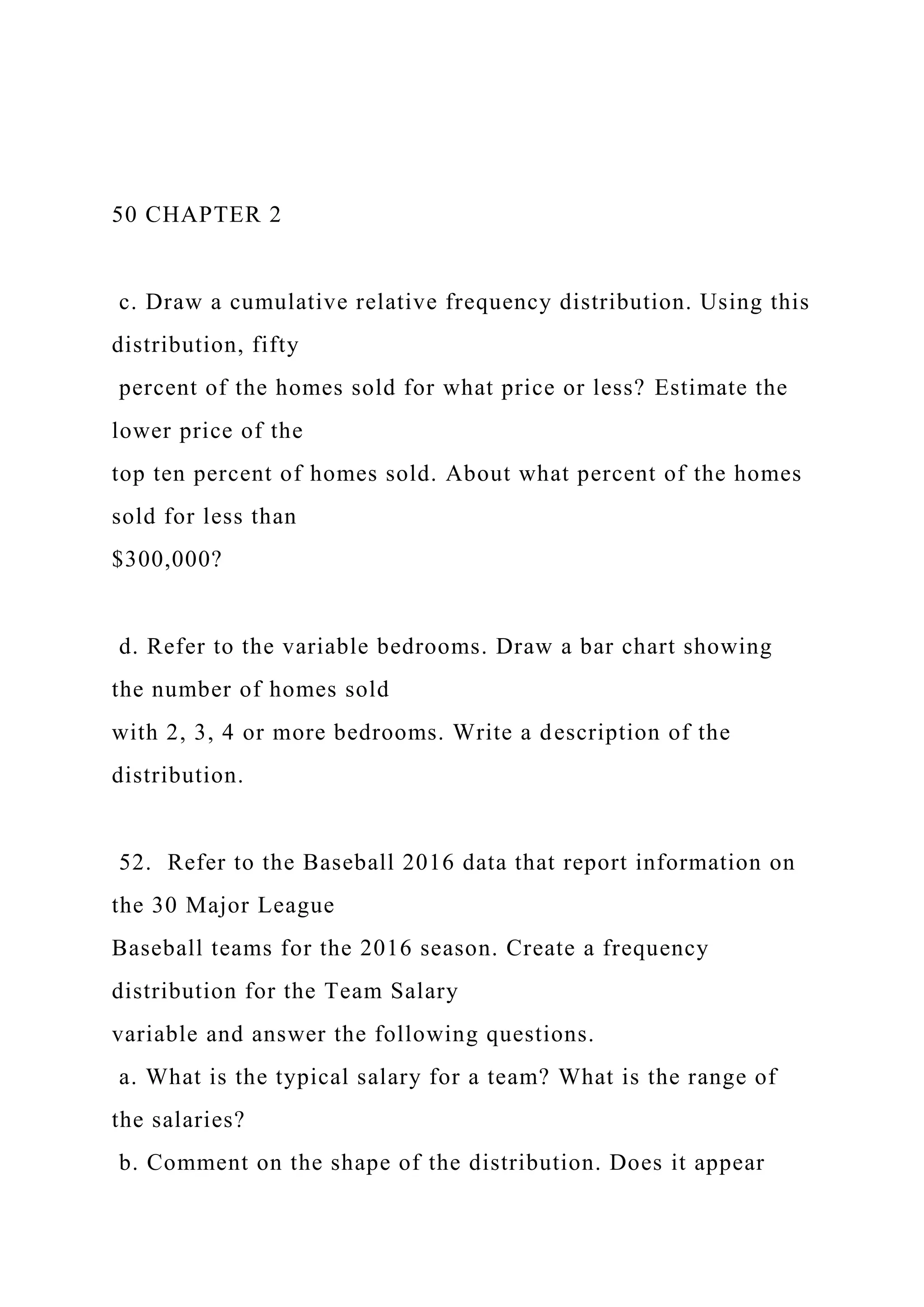 50 CHAPTER 2
c. Draw a cumulative relative frequency distribution. Using this
distribution, fifty
percent of the homes sold for what price or less? Estimate the
lower price of the
top ten percent of homes sold. About what percent of the homes
sold for less than
$300,000?
d. Refer to the variable bedrooms. Draw a bar chart showing
the number of homes sold
with 2, 3, 4 or more bedrooms. Write a description of the
distribution.
52. Refer to the Baseball 2016 data that report information on
the 30 Major League
Baseball teams for the 2016 season. Create a frequency
distribution for the Team Salary
variable and answer the following questions.
a. What is the typical salary for a team? What is the range of
the salaries?
b. Comment on the shape of the distribution. Does it appear
 