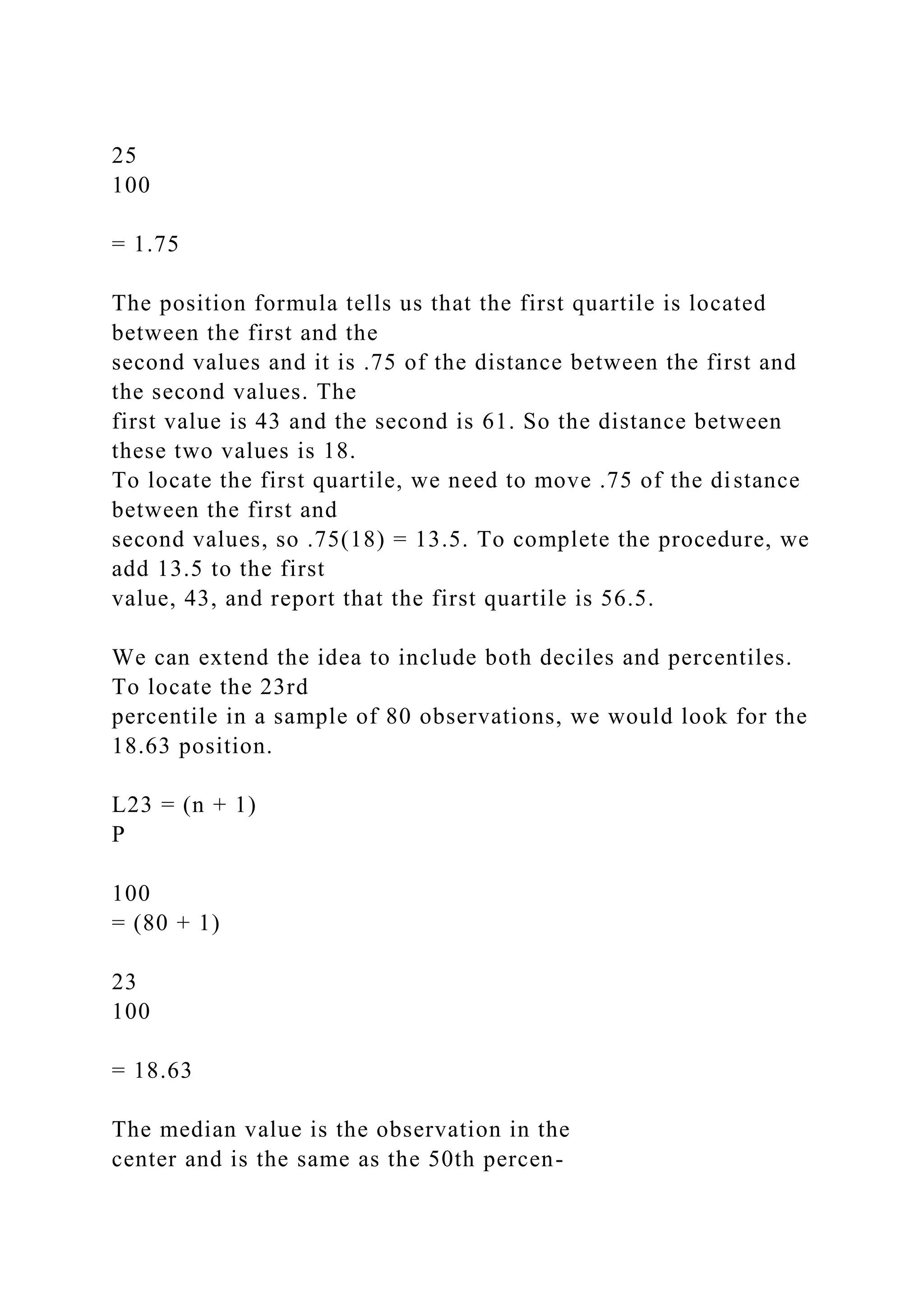 25
100
= 1.75
The position formula tells us that the first quartile is located
between the first and the
second values and it is .75 of the distance between the first and
the second values. The
first value is 43 and the second is 61. So the distance between
these two values is 18.
To locate the first quartile, we need to move .75 of the distance
between the first and
second values, so .75(18) = 13.5. To complete the procedure, we
add 13.5 to the first
value, 43, and report that the first quartile is 56.5.
We can extend the idea to include both deciles and percentiles.
To locate the 23rd
percentile in a sample of 80 observations, we would look for the
18.63 position.
L23 = (n + 1)
P
100
= (80 + 1)
23
100
= 18.63
The median value is the observation in the
center and is the same as the 50th percen-
 