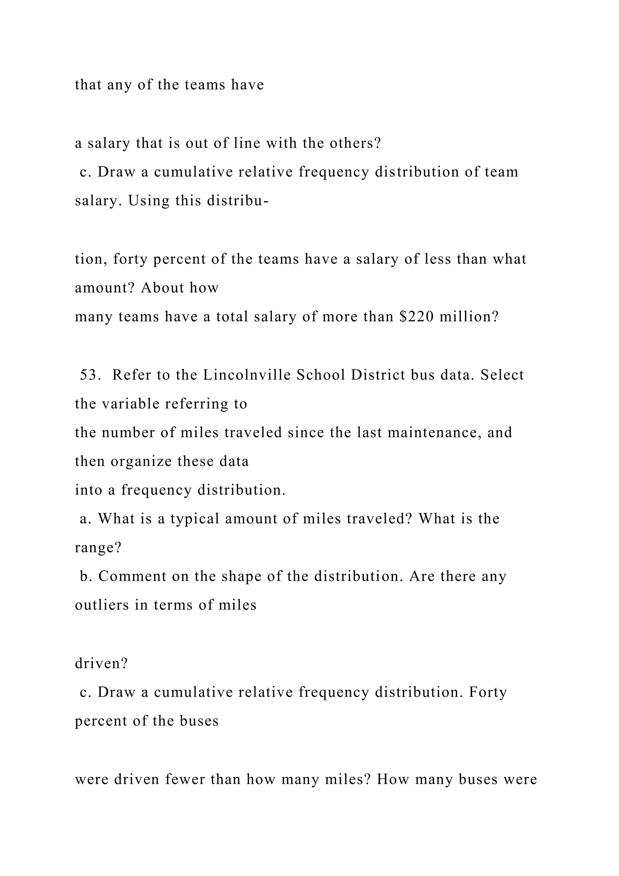 that any of the teams have
a salary that is out of line with the others?
c. Draw a cumulative relative frequency distribution of team
salary. Using this distribu-
tion, forty percent of the teams have a salary of less than what
amount? About how
many teams have a total salary of more than $220 million?
53. Refer to the Lincolnville School District bus data. Select
the variable referring to
the number of miles traveled since the last maintenance, and
then organize these data
into a frequency distribution.
a. What is a typical amount of miles traveled? What is the
range?
b. Comment on the shape of the distribution. Are there any
outliers in terms of miles
driven?
c. Draw a cumulative relative frequency distribution. Forty
percent of the buses
were driven fewer than how many miles? How many buses were
 