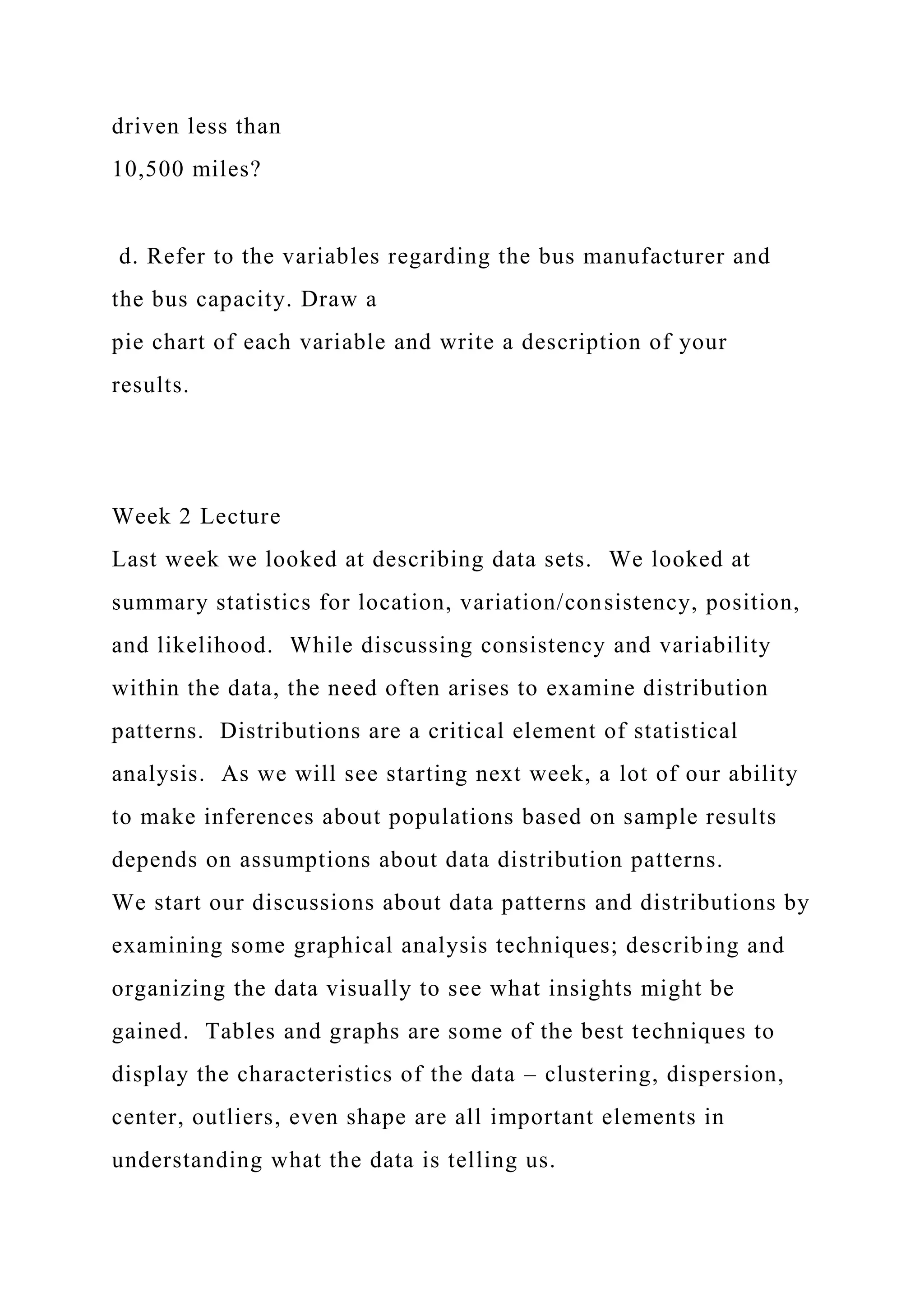 driven less than
10,500 miles?
d. Refer to the variables regarding the bus manufacturer and
the bus capacity. Draw a
pie chart of each variable and write a description of your
results.
Week 2 Lecture
Last week we looked at describing data sets. We looked at
summary statistics for location, variation/consistency, position,
and likelihood. While discussing consistency and variability
within the data, the need often arises to examine distribution
patterns. Distributions are a critical element of statistical
analysis. As we will see starting next week, a lot of our ability
to make inferences about populations based on sample results
depends on assumptions about data distribution patterns.
We start our discussions about data patterns and distributions by
examining some graphical analysis techniques; describing and
organizing the data visually to see what insights might be
gained. Tables and graphs are some of the best techniques to
display the characteristics of the data – clustering, dispersion,
center, outliers, even shape are all important elements in
understanding what the data is telling us.
 