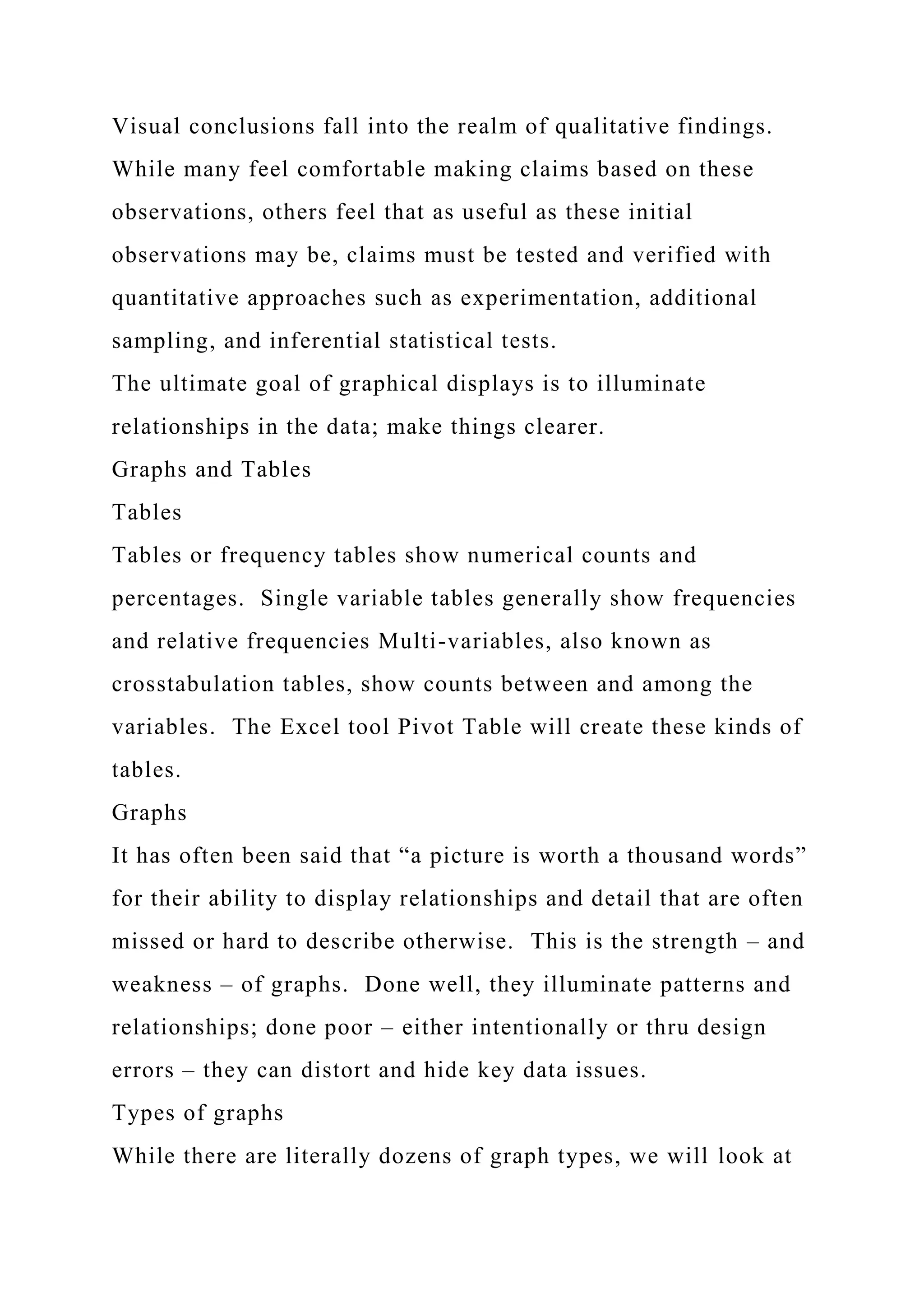 Visual conclusions fall into the realm of qualitative findings.
While many feel comfortable making claims based on these
observations, others feel that as useful as these initial
observations may be, claims must be tested and verified with
quantitative approaches such as experimentation, additional
sampling, and inferential statistical tests.
The ultimate goal of graphical displays is to illuminate
relationships in the data; make things clearer.
Graphs and Tables
Tables
Tables or frequency tables show numerical counts and
percentages. Single variable tables generally show frequencies
and relative frequencies Multi-variables, also known as
crosstabulation tables, show counts between and among the
variables. The Excel tool Pivot Table will create these kinds of
tables.
Graphs
It has often been said that “a picture is worth a thousand words”
for their ability to display relationships and detail that are often
missed or hard to describe otherwise. This is the strength – and
weakness – of graphs. Done well, they illuminate patterns and
relationships; done poor – either intentionally or thru design
errors – they can distort and hide key data issues.
Types of graphs
While there are literally dozens of graph types, we will look at
 