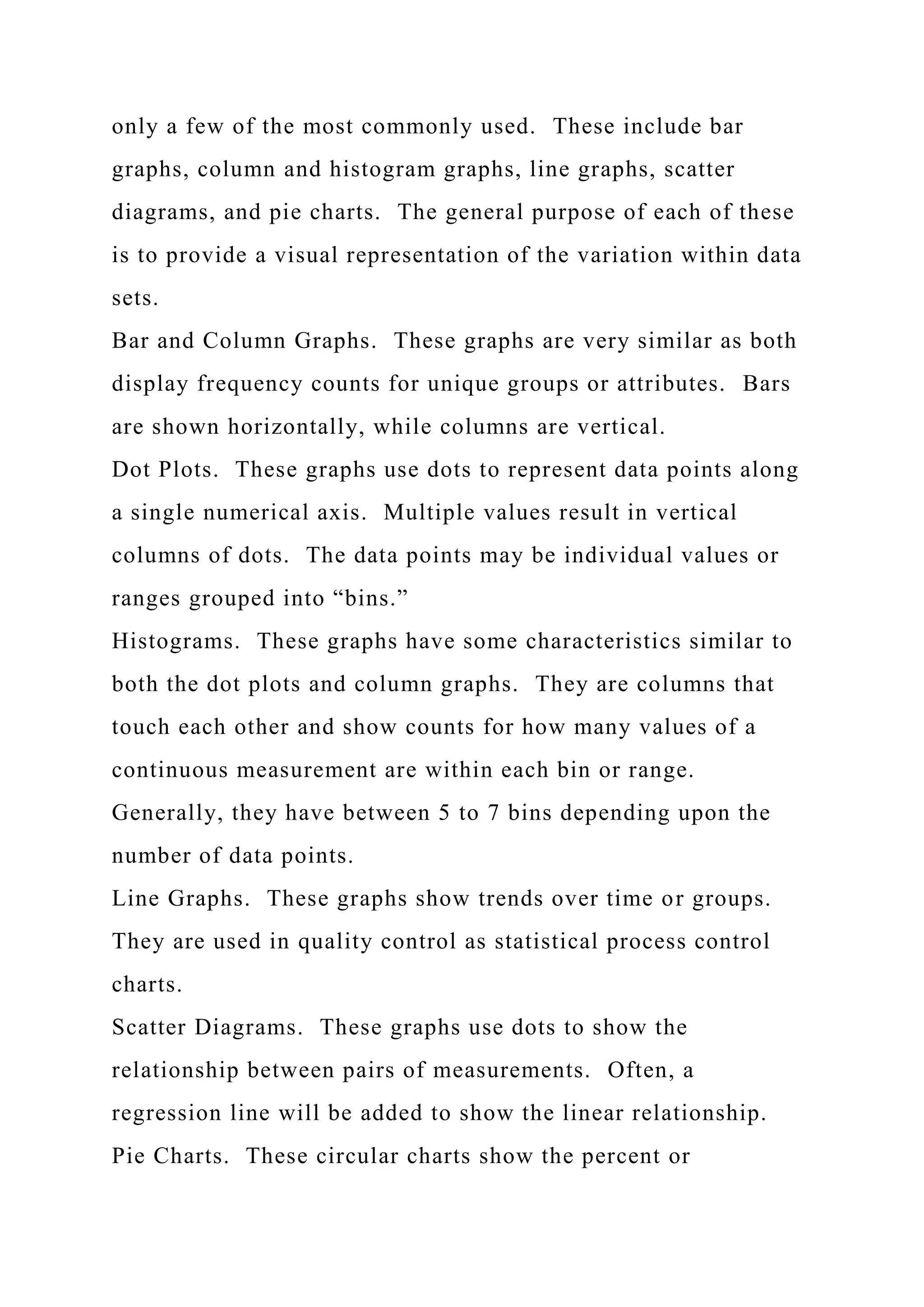 only a few of the most commonly used. These include bar
graphs, column and histogram graphs, line graphs, scatter
diagrams, and pie charts. The general purpose of each of these
is to provide a visual representation of the variation within data
sets.
Bar and Column Graphs. These graphs are very similar as both
display frequency counts for unique groups or attributes. Bars
are shown horizontally, while columns are vertical.
Dot Plots. These graphs use dots to represent data points along
a single numerical axis. Multiple values result in vertical
columns of dots. The data points may be individual values or
ranges grouped into “bins.”
Histograms. These graphs have some characteristics similar to
both the dot plots and column graphs. They are columns that
touch each other and show counts for how many values of a
continuous measurement are within each bin or range.
Generally, they have between 5 to 7 bins depending upon the
number of data points.
Line Graphs. These graphs show trends over time or groups.
They are used in quality control as statistical process control
charts.
Scatter Diagrams. These graphs use dots to show the
relationship between pairs of measurements. Often, a
regression line will be added to show the linear relationship.
Pie Charts. These circular charts show the percent or
 