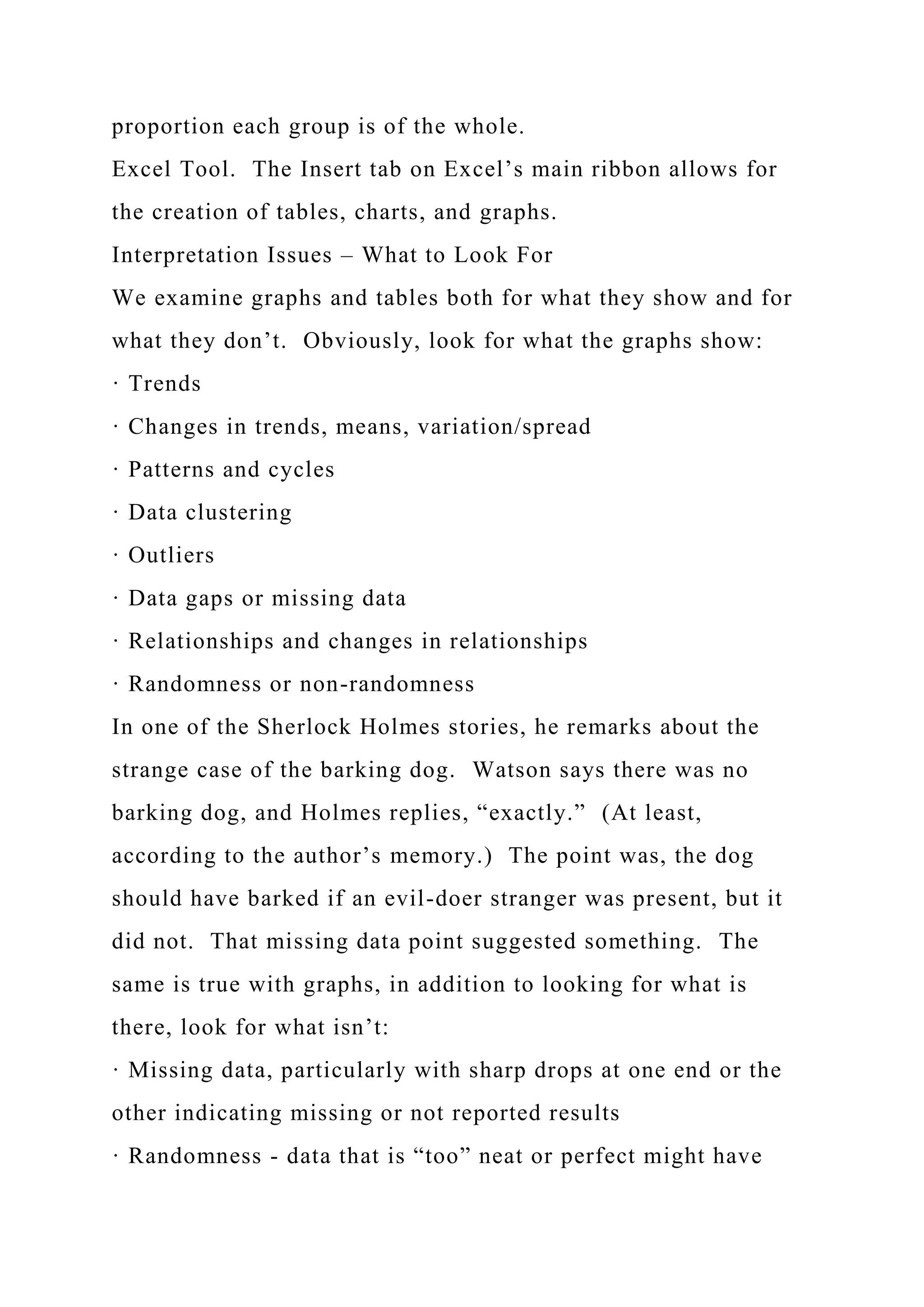 proportion each group is of the whole.
Excel Tool. The Insert tab on Excel’s main ribbon allows for
the creation of tables, charts, and graphs.
Interpretation Issues – What to Look For
We examine graphs and tables both for what they show and for
what they don’t. Obviously, look for what the graphs show:
· Trends
· Changes in trends, means, variation/spread
· Patterns and cycles
· Data clustering
· Outliers
· Data gaps or missing data
· Relationships and changes in relationships
· Randomness or non-randomness
In one of the Sherlock Holmes stories, he remarks about the
strange case of the barking dog. Watson says there was no
barking dog, and Holmes replies, “exactly.” (At least,
according to the author’s memory.) The point was, the dog
should have barked if an evil-doer stranger was present, but it
did not. That missing data point suggested something. The
same is true with graphs, in addition to looking for what is
there, look for what isn’t:
· Missing data, particularly with sharp drops at one end or the
other indicating missing or not reported results
· Randomness - data that is “too” neat or perfect might have
 