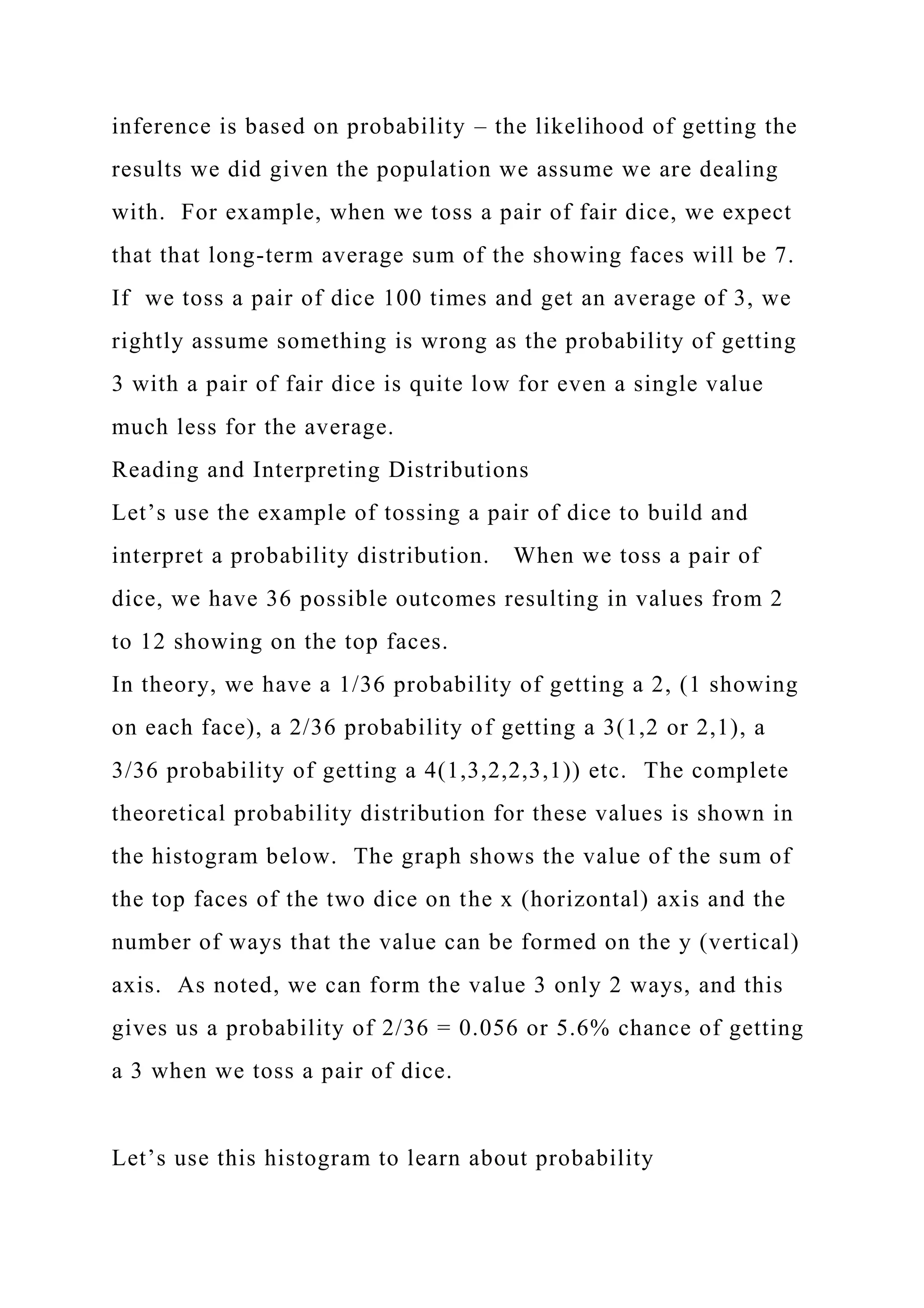 inference is based on probability – the likelihood of getting the
results we did given the population we assume we are dealing
with. For example, when we toss a pair of fair dice, we expect
that that long-term average sum of the showing faces will be 7.
If we toss a pair of dice 100 times and get an average of 3, we
rightly assume something is wrong as the probability of getting
3 with a pair of fair dice is quite low for even a single value
much less for the average.
Reading and Interpreting Distributions
Let’s use the example of tossing a pair of dice to build and
interpret a probability distribution. When we toss a pair of
dice, we have 36 possible outcomes resulting in values from 2
to 12 showing on the top faces.
In theory, we have a 1/36 probability of getting a 2, (1 showing
on each face), a 2/36 probability of getting a 3(1,2 or 2,1), a
3/36 probability of getting a 4(1,3,2,2,3,1)) etc. The complete
theoretical probability distribution for these values is shown in
the histogram below. The graph shows the value of the sum of
the top faces of the two dice on the x (horizontal) axis and the
number of ways that the value can be formed on the y (vertical)
axis. As noted, we can form the value 3 only 2 ways, and this
gives us a probability of 2/36 = 0.056 or 5.6% chance of getting
a 3 when we toss a pair of dice.
Let’s use this histogram to learn about probability
 