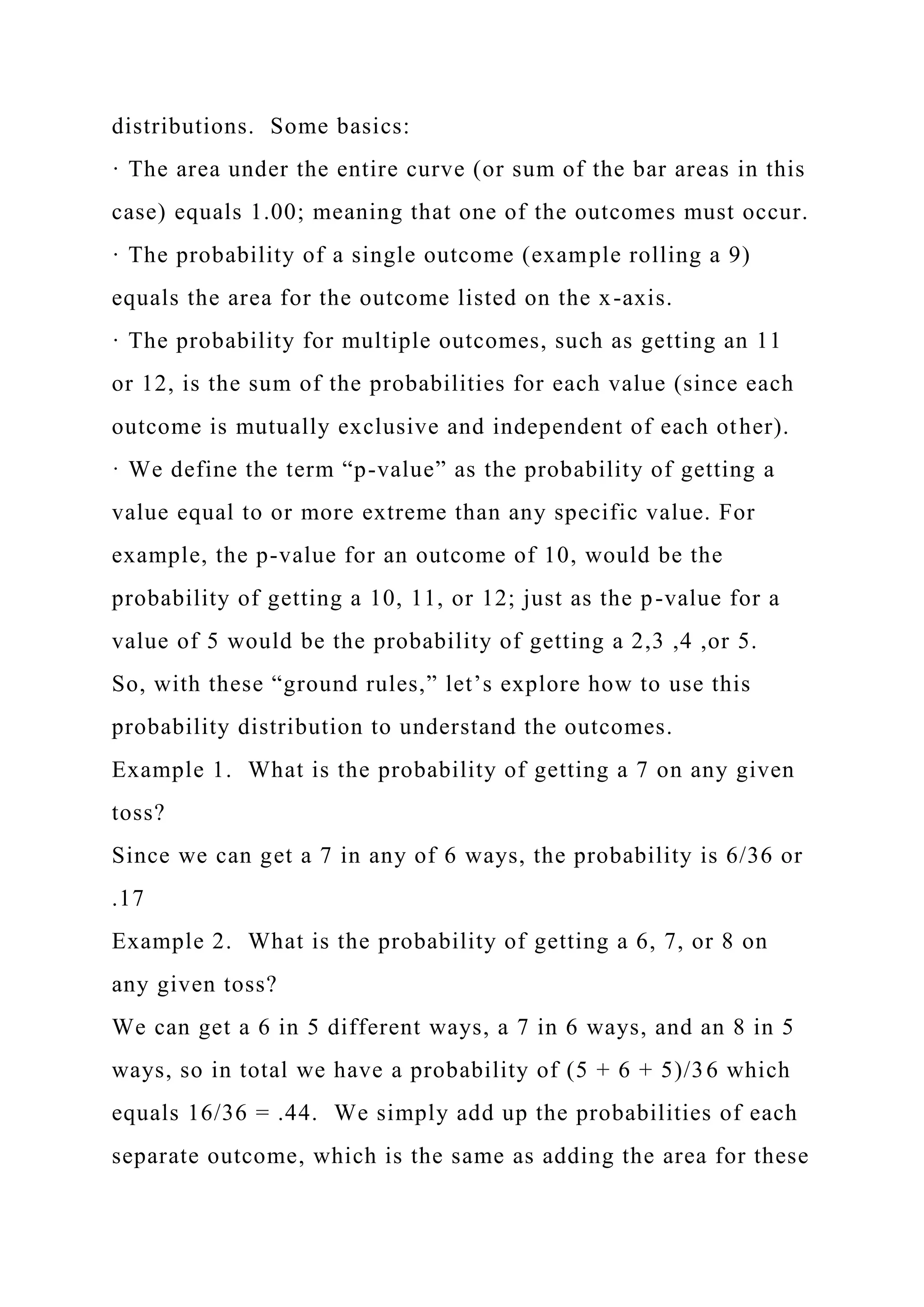 distributions. Some basics:
· The area under the entire curve (or sum of the bar areas in this
case) equals 1.00; meaning that one of the outcomes must occur.
· The probability of a single outcome (example rolling a 9)
equals the area for the outcome listed on the x-axis.
· The probability for multiple outcomes, such as getting an 11
or 12, is the sum of the probabilities for each value (since each
outcome is mutually exclusive and independent of each other).
· We define the term “p-value” as the probability of getting a
value equal to or more extreme than any specific value. For
example, the p-value for an outcome of 10, would be the
probability of getting a 10, 11, or 12; just as the p-value for a
value of 5 would be the probability of getting a 2,3 ,4 ,or 5.
So, with these “ground rules,” let’s explore how to use this
probability distribution to understand the outcomes.
Example 1. What is the probability of getting a 7 on any given
toss?
Since we can get a 7 in any of 6 ways, the probability is 6/36 or
.17
Example 2. What is the probability of getting a 6, 7, or 8 on
any given toss?
We can get a 6 in 5 different ways, a 7 in 6 ways, and an 8 in 5
ways, so in total we have a probability of (5 + 6 + 5)/36 which
equals 16/36 = .44. We simply add up the probabilities of each
separate outcome, which is the same as adding the area for these
 