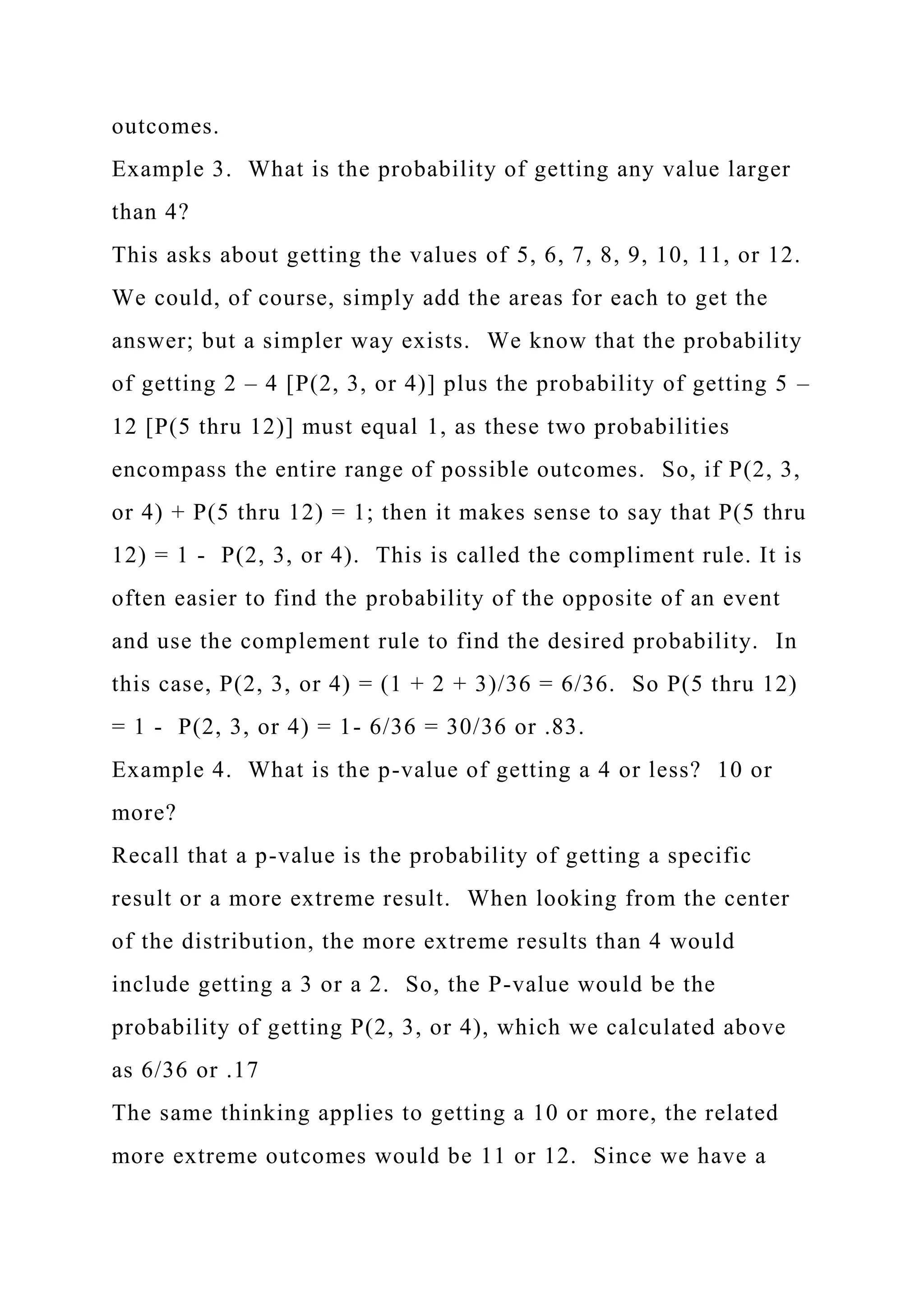 outcomes.
Example 3. What is the probability of getting any value larger
than 4?
This asks about getting the values of 5, 6, 7, 8, 9, 10, 11, or 12.
We could, of course, simply add the areas for each to get the
answer; but a simpler way exists. We know that the probability
of getting 2 – 4 [P(2, 3, or 4)] plus the probability of getting 5 –
12 [P(5 thru 12)] must equal 1, as these two probabilities
encompass the entire range of possible outcomes. So, if P(2, 3,
or 4) + P(5 thru 12) = 1; then it makes sense to say that P(5 thru
12) = 1 - P(2, 3, or 4). This is called the compliment rule. It is
often easier to find the probability of the opposite of an event
and use the complement rule to find the desired probability. In
this case, P(2, 3, or 4) = (1 + 2 + 3)/36 = 6/36. So P(5 thru 12)
= 1 - P(2, 3, or 4) = 1- 6/36 = 30/36 or .83.
Example 4. What is the p-value of getting a 4 or less? 10 or
more?
Recall that a p-value is the probability of getting a specific
result or a more extreme result. When looking from the center
of the distribution, the more extreme results than 4 would
include getting a 3 or a 2. So, the P-value would be the
probability of getting P(2, 3, or 4), which we calculated above
as 6/36 or .17
The same thinking applies to getting a 10 or more, the related
more extreme outcomes would be 11 or 12. Since we have a
 
