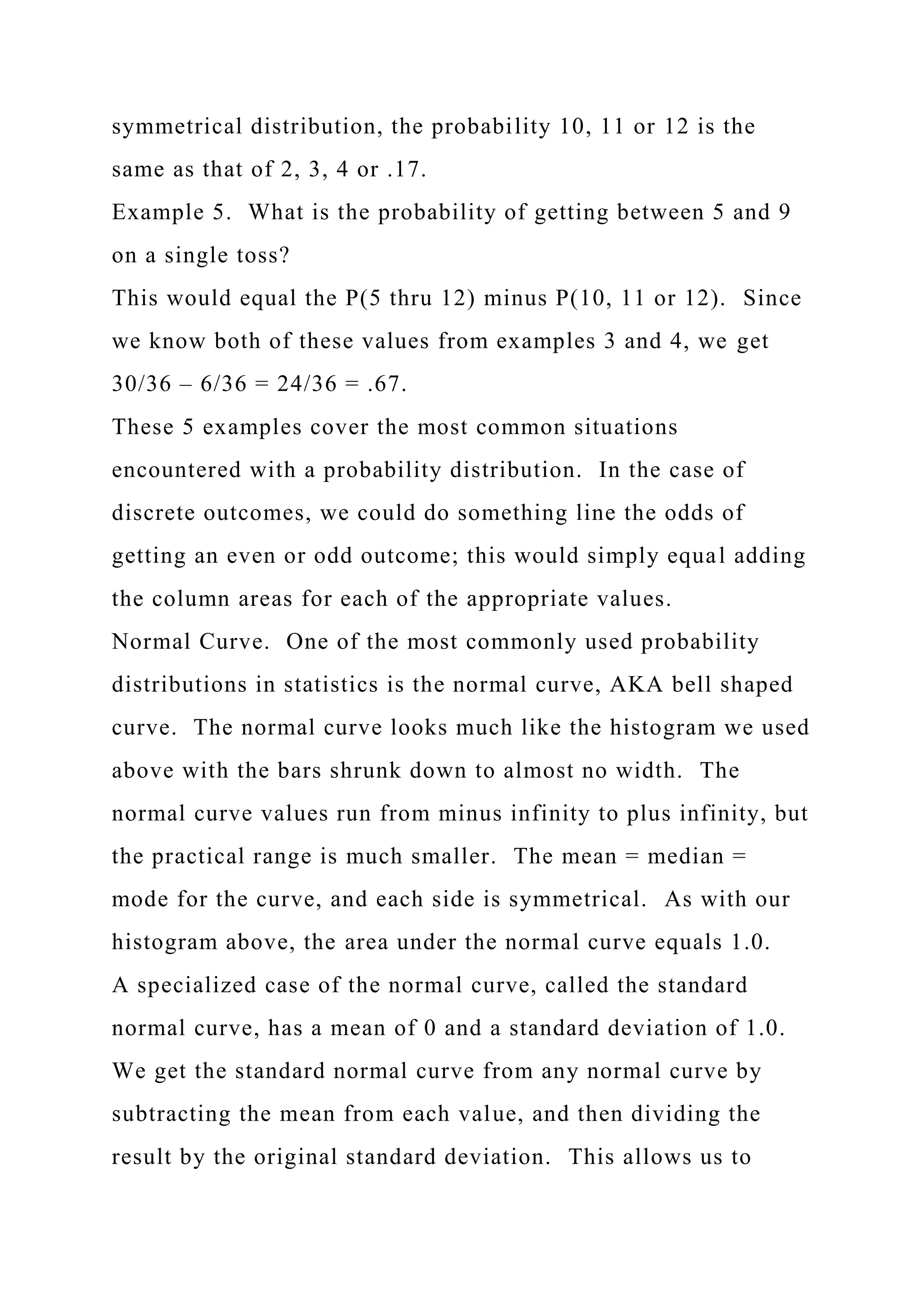 symmetrical distribution, the probability 10, 11 or 12 is the
same as that of 2, 3, 4 or .17.
Example 5. What is the probability of getting between 5 and 9
on a single toss?
This would equal the P(5 thru 12) minus P(10, 11 or 12). Since
we know both of these values from examples 3 and 4, we get
30/36 – 6/36 = 24/36 = .67.
These 5 examples cover the most common situations
encountered with a probability distribution. In the case of
discrete outcomes, we could do something line the odds of
getting an even or odd outcome; this would simply equal adding
the column areas for each of the appropriate values.
Normal Curve. One of the most commonly used probability
distributions in statistics is the normal curve, AKA bell shaped
curve. The normal curve looks much like the histogram we used
above with the bars shrunk down to almost no width. The
normal curve values run from minus infinity to plus infinity, but
the practical range is much smaller. The mean = median =
mode for the curve, and each side is symmetrical. As with our
histogram above, the area under the normal curve equals 1.0.
A specialized case of the normal curve, called the standard
normal curve, has a mean of 0 and a standard deviation of 1.0.
We get the standard normal curve from any normal curve by
subtracting the mean from each value, and then dividing the
result by the original standard deviation. This allows us to
 