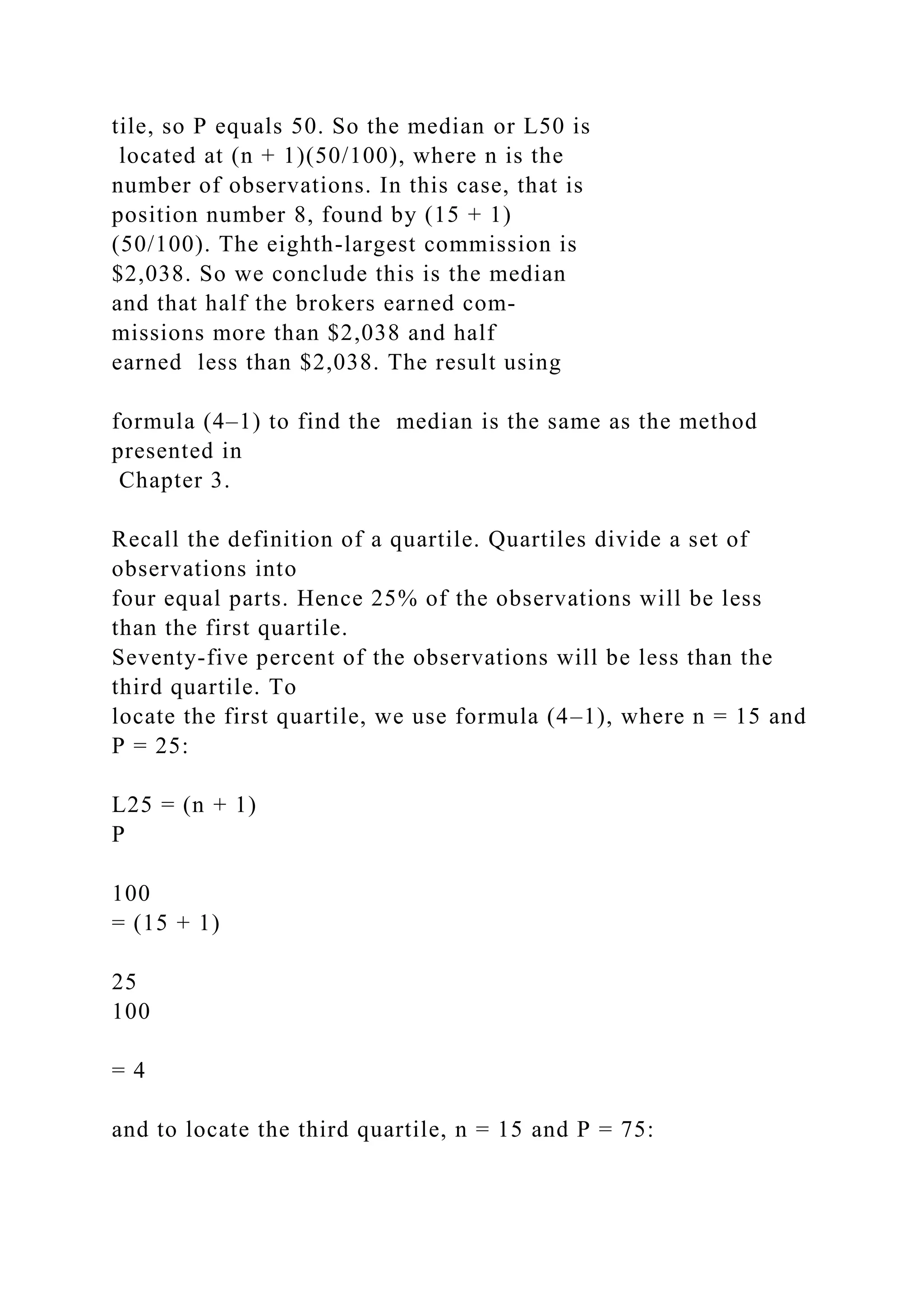 tile, so P equals 50. So the median or L50 is
located at (n + 1)(50/100), where n is the
number of observations. In this case, that is
position number 8, found by (15 + 1)
(50/100). The eighth-largest commission is
$2,038. So we conclude this is the median
and that half the brokers earned com-
missions more than $2,038 and half
earned less than $2,038. The result using
formula (4–1) to find the median is the same as the method
presented in
Chapter 3.
Recall the definition of a quartile. Quartiles divide a set of
observations into
four equal parts. Hence 25% of the observations will be less
than the first quartile.
Seventy-five percent of the observations will be less than the
third quartile. To
locate the first quartile, we use formula (4–1), where n = 15 and
P = 25:
L25 = (n + 1)
P
100
= (15 + 1)
25
100
= 4
and to locate the third quartile, n = 15 and P = 75:
 