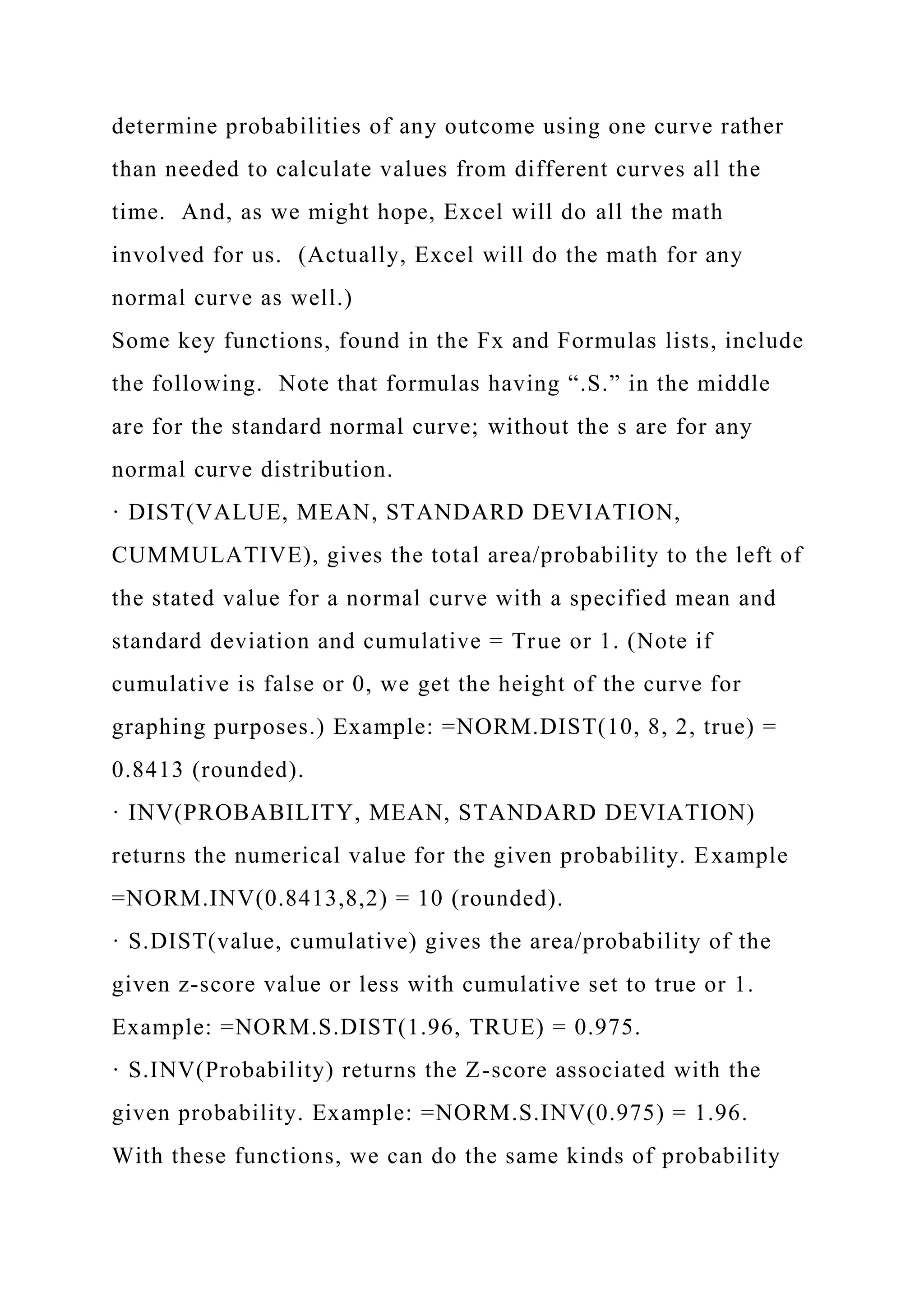 determine probabilities of any outcome using one curve rather
than needed to calculate values from different curves all the
time. And, as we might hope, Excel will do all the math
involved for us. (Actually, Excel will do the math for any
normal curve as well.)
Some key functions, found in the Fx and Formulas lists, include
the following. Note that formulas having “.S.” in the middle
are for the standard normal curve; without the s are for any
normal curve distribution.
· DIST(VALUE, MEAN, STANDARD DEVIATION,
CUMMULATIVE), gives the total area/probability to the left of
the stated value for a normal curve with a specified mean and
standard deviation and cumulative = True or 1. (Note if
cumulative is false or 0, we get the height of the curve for
graphing purposes.) Example: =NORM.DIST(10, 8, 2, true) =
0.8413 (rounded).
· INV(PROBABILITY, MEAN, STANDARD DEVIATION)
returns the numerical value for the given probability. Example
=NORM.INV(0.8413,8,2) = 10 (rounded).
· S.DIST(value, cumulative) gives the area/probability of the
given z-score value or less with cumulative set to true or 1.
Example: =NORM.S.DIST(1.96, TRUE) = 0.975.
· S.INV(Probability) returns the Z-score associated with the
given probability. Example: =NORM.S.INV(0.975) = 1.96.
With these functions, we can do the same kinds of probability
 
