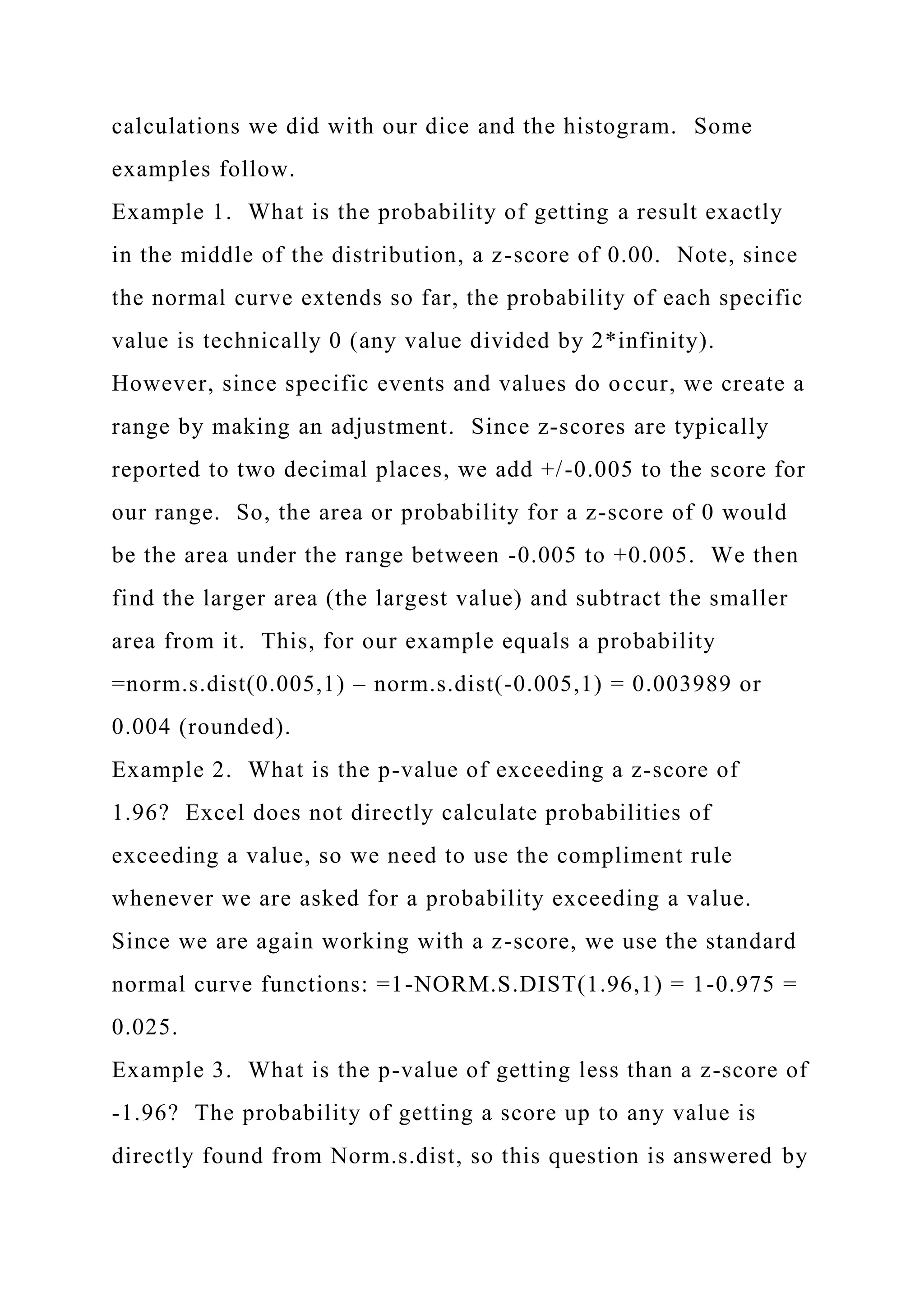 calculations we did with our dice and the histogram. Some
examples follow.
Example 1. What is the probability of getting a result exactly
in the middle of the distribution, a z-score of 0.00. Note, since
the normal curve extends so far, the probability of each specific
value is technically 0 (any value divided by 2*infinity).
However, since specific events and values do occur, we create a
range by making an adjustment. Since z-scores are typically
reported to two decimal places, we add +/-0.005 to the score for
our range. So, the area or probability for a z-score of 0 would
be the area under the range between -0.005 to +0.005. We then
find the larger area (the largest value) and subtract the smaller
area from it. This, for our example equals a probability
=norm.s.dist(0.005,1) – norm.s.dist(-0.005,1) = 0.003989 or
0.004 (rounded).
Example 2. What is the p-value of exceeding a z-score of
1.96? Excel does not directly calculate probabilities of
exceeding a value, so we need to use the compliment rule
whenever we are asked for a probability exceeding a value.
Since we are again working with a z-score, we use the standard
normal curve functions: =1-NORM.S.DIST(1.96,1) = 1-0.975 =
0.025.
Example 3. What is the p-value of getting less than a z-score of
-1.96? The probability of getting a score up to any value is
directly found from Norm.s.dist, so this question is answered by
 