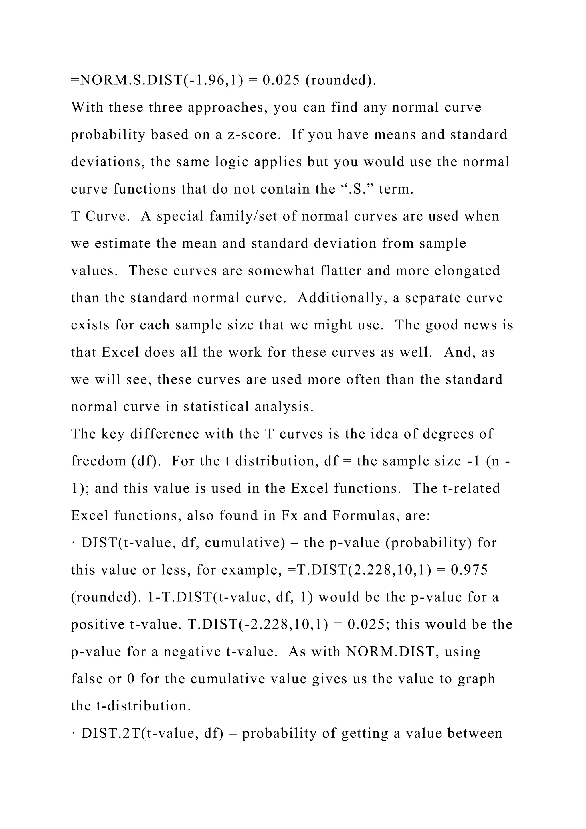 =NORM.S.DIST(-1.96,1) = 0.025 (rounded).
With these three approaches, you can find any normal curve
probability based on a z-score. If you have means and standard
deviations, the same logic applies but you would use the normal
curve functions that do not contain the “.S.” term.
T Curve. A special family/set of normal curves are used when
we estimate the mean and standard deviation from sample
values. These curves are somewhat flatter and more elongated
than the standard normal curve. Additionally, a separate curve
exists for each sample size that we might use. The good news is
that Excel does all the work for these curves as well. And, as
we will see, these curves are used more often than the standard
normal curve in statistical analysis.
The key difference with the T curves is the idea of degrees of
freedom (df). For the t distribution, df = the sample size -1 (n -
1); and this value is used in the Excel functions. The t-related
Excel functions, also found in Fx and Formulas, are:
· DIST(t-value, df, cumulative) – the p-value (probability) for
this value or less, for example, =T.DIST(2.228,10,1) = 0.975
(rounded). 1-T.DIST(t-value, df, 1) would be the p-value for a
positive t-value. T.DIST(-2.228,10,1) = 0.025; this would be the
p-value for a negative t-value. As with NORM.DIST, using
false or 0 for the cumulative value gives us the value to graph
the t-distribution.
· DIST.2T(t-value, df) – probability of getting a value between
 
