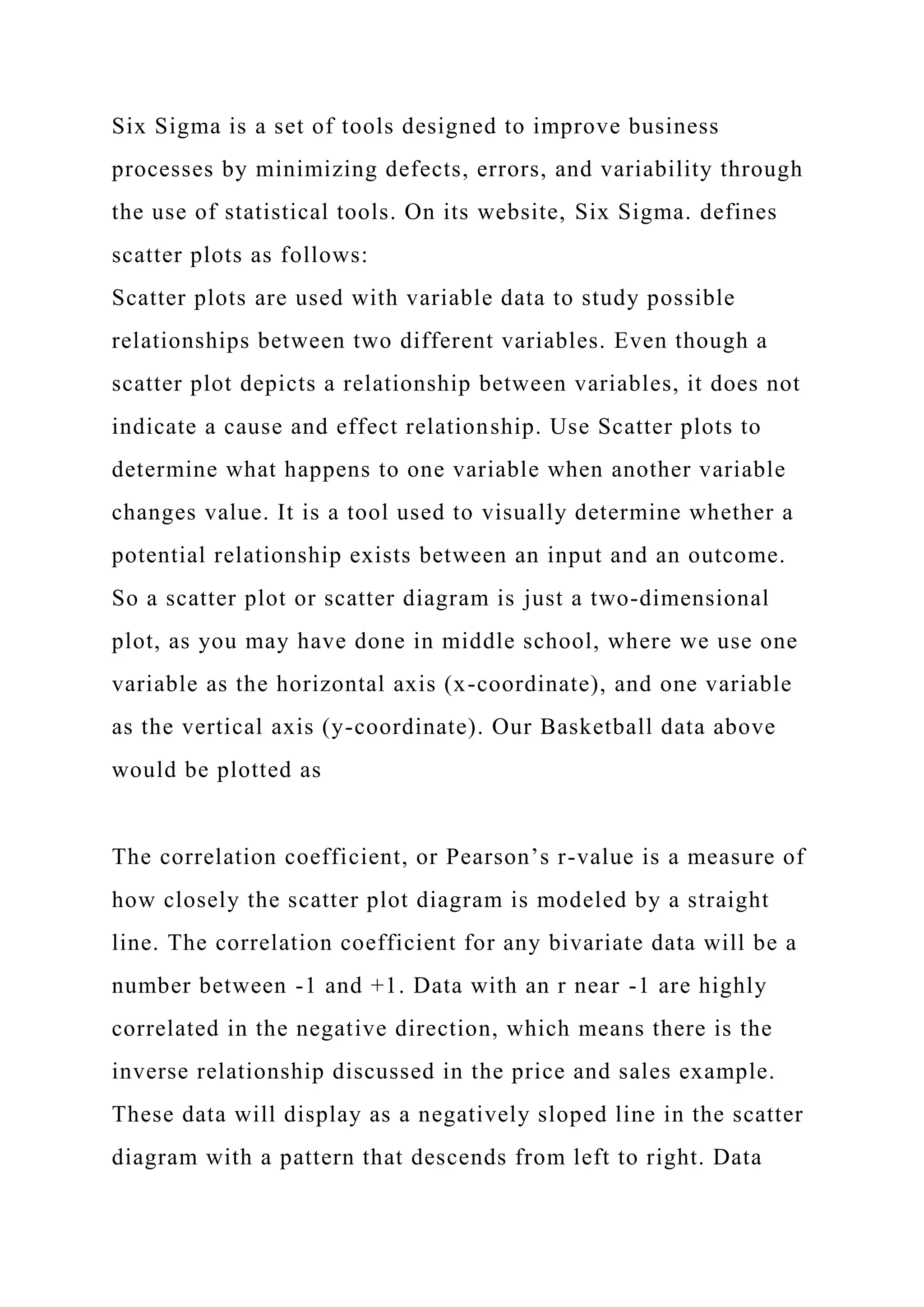 Six Sigma is a set of tools designed to improve business
processes by minimizing defects, errors, and variability through
the use of statistical tools. On its website, Six Sigma. defines
scatter plots as follows:
Scatter plots are used with variable data to study possible
relationships between two different variables. Even though a
scatter plot depicts a relationship between variables, it does not
indicate a cause and effect relationship. Use Scatter plots to
determine what happens to one variable when another variable
changes value. It is a tool used to visually determine whether a
potential relationship exists between an input and an outcome.
So a scatter plot or scatter diagram is just a two-dimensional
plot, as you may have done in middle school, where we use one
variable as the horizontal axis (x-coordinate), and one variable
as the vertical axis (y-coordinate). Our Basketball data above
would be plotted as
The correlation coefficient, or Pearson’s r-value is a measure of
how closely the scatter plot diagram is modeled by a straight
line. The correlation coefficient for any bivariate data will be a
number between -1 and +1. Data with an r near -1 are highly
correlated in the negative direction, which means there is the
inverse relationship discussed in the price and sales example.
These data will display as a negatively sloped line in the scatter
diagram with a pattern that descends from left to right. Data
 