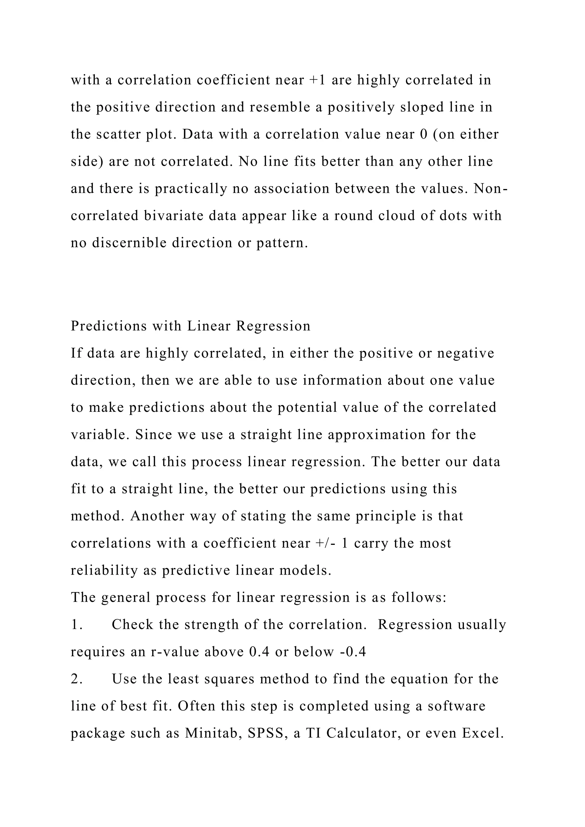 with a correlation coefficient near +1 are highly correlated in
the positive direction and resemble a positively sloped line in
the scatter plot. Data with a correlation value near 0 (on either
side) are not correlated. No line fits better than any other line
and there is practically no association between the values. Non-
correlated bivariate data appear like a round cloud of dots with
no discernible direction or pattern.
Predictions with Linear Regression
If data are highly correlated, in either the positive or negative
direction, then we are able to use information about one value
to make predictions about the potential value of the correlated
variable. Since we use a straight line approximation for the
data, we call this process linear regression. The better our data
fit to a straight line, the better our predictions using this
method. Another way of stating the same principle is that
correlations with a coefficient near +/- 1 carry the most
reliability as predictive linear models.
The general process for linear regression is as follows:
1. Check the strength of the correlation. Regression usually
requires an r-value above 0.4 or below -0.4
2. Use the least squares method to find the equation for the
line of best fit. Often this step is completed using a software
package such as Minitab, SPSS, a TI Calculator, or even Excel.
 