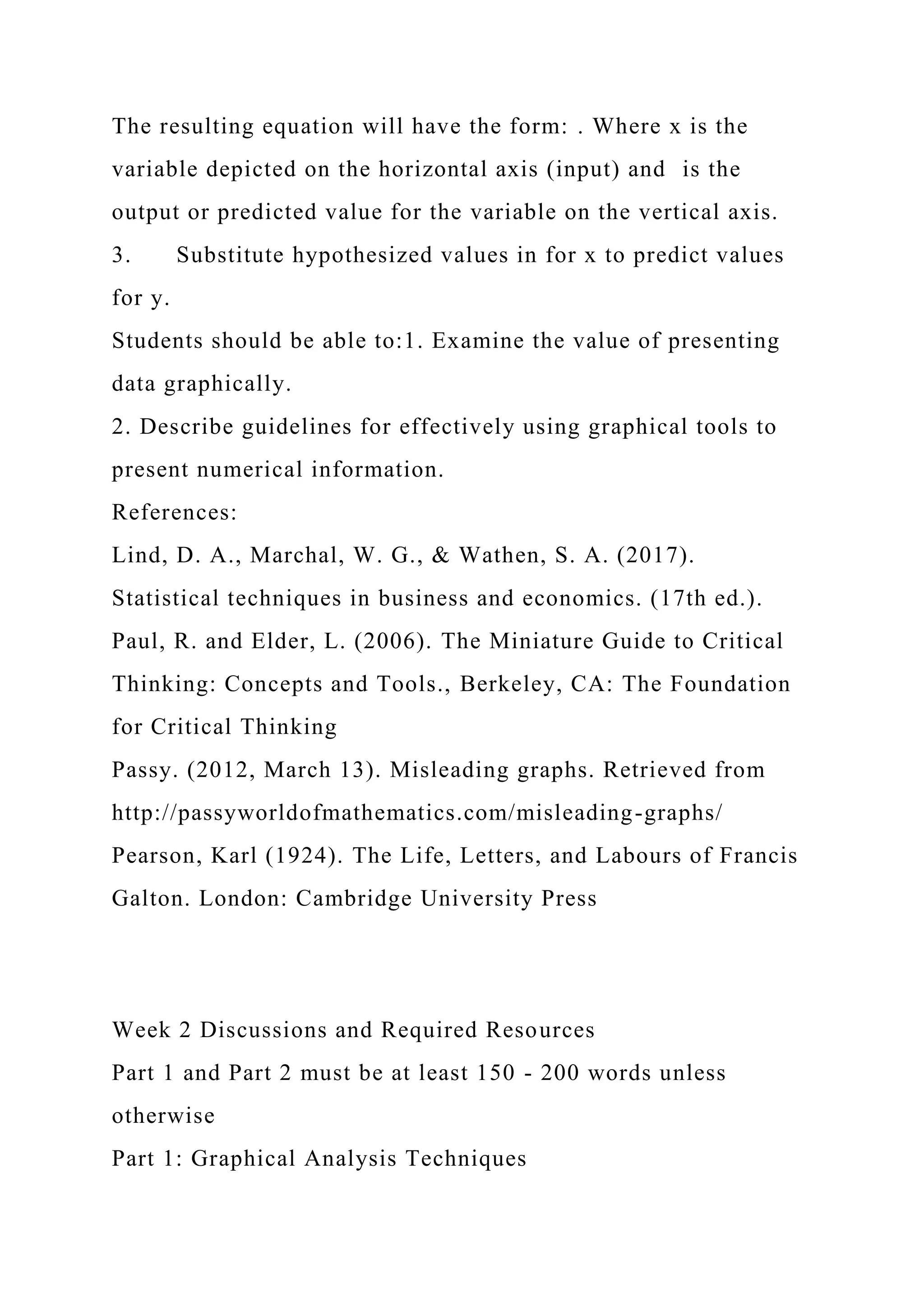 The resulting equation will have the form: . Where x is the
variable depicted on the horizontal axis (input) and is the
output or predicted value for the variable on the vertical axis.
3. Substitute hypothesized values in for x to predict values
for y.
Students should be able to:1. Examine the value of presenting
data graphically.
2. Describe guidelines for effectively using graphical tools to
present numerical information.
References:
Lind, D. A., Marchal, W. G., & Wathen, S. A. (2017).
Statistical techniques in business and economics. (17th ed.).
Paul, R. and Elder, L. (2006). The Miniature Guide to Critical
Thinking: Concepts and Tools., Berkeley, CA: The Foundation
for Critical Thinking
Passy. (2012, March 13). Misleading graphs. Retrieved from
http://passyworldofmathematics.com/misleading-graphs/
Pearson, Karl (1924). The Life, Letters, and Labours of Francis
Galton. London: Cambridge University Press
Week 2 Discussions and Required Resources
Part 1 and Part 2 must be at least 150 - 200 words unless
otherwise
Part 1: Graphical Analysis Techniques
 
