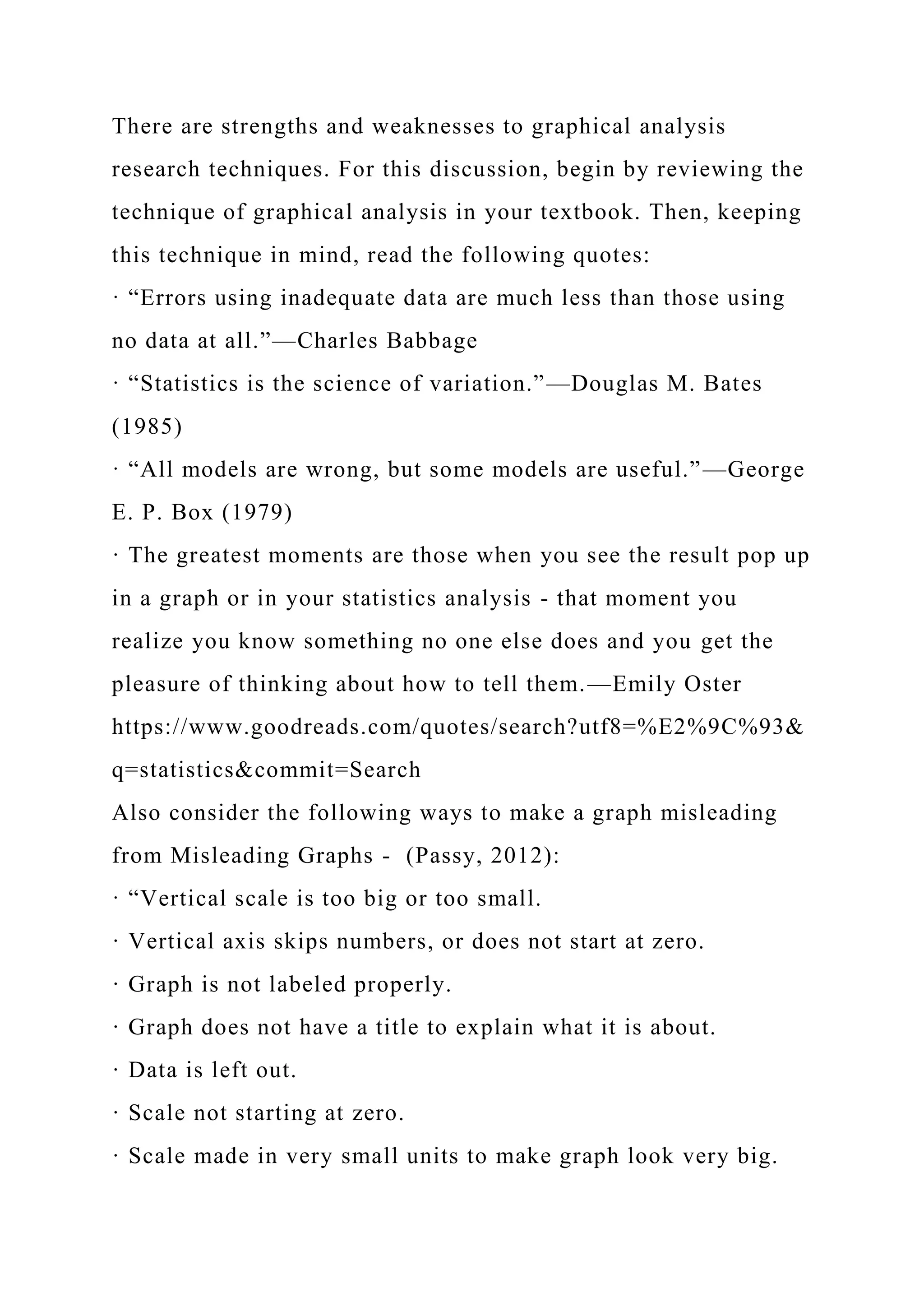 There are strengths and weaknesses to graphical analysis
research techniques. For this discussion, begin by reviewing the
technique of graphical analysis in your textbook. Then, keeping
this technique in mind, read the following quotes:
· “Errors using inadequate data are much less than those using
no data at all.”—Charles Babbage
· “Statistics is the science of variation.”—Douglas M. Bates
(1985)
· “All models are wrong, but some models are useful.”—George
E. P. Box (1979)
· The greatest moments are those when you see the result pop up
in a graph or in your statistics analysis - that moment you
realize you know something no one else does and you get the
pleasure of thinking about how to tell them.—Emily Oster
https://www.goodreads.com/quotes/search?utf8=%E2%9C%93&
q=statistics&commit=Search
Also consider the following ways to make a graph misleading
from Misleading Graphs - (Passy, 2012):
· “Vertical scale is too big or too small.
· Vertical axis skips numbers, or does not start at zero.
· Graph is not labeled properly.
· Graph does not have a title to explain what it is about.
· Data is left out.
· Scale not starting at zero.
· Scale made in very small units to make graph look very big.
 
