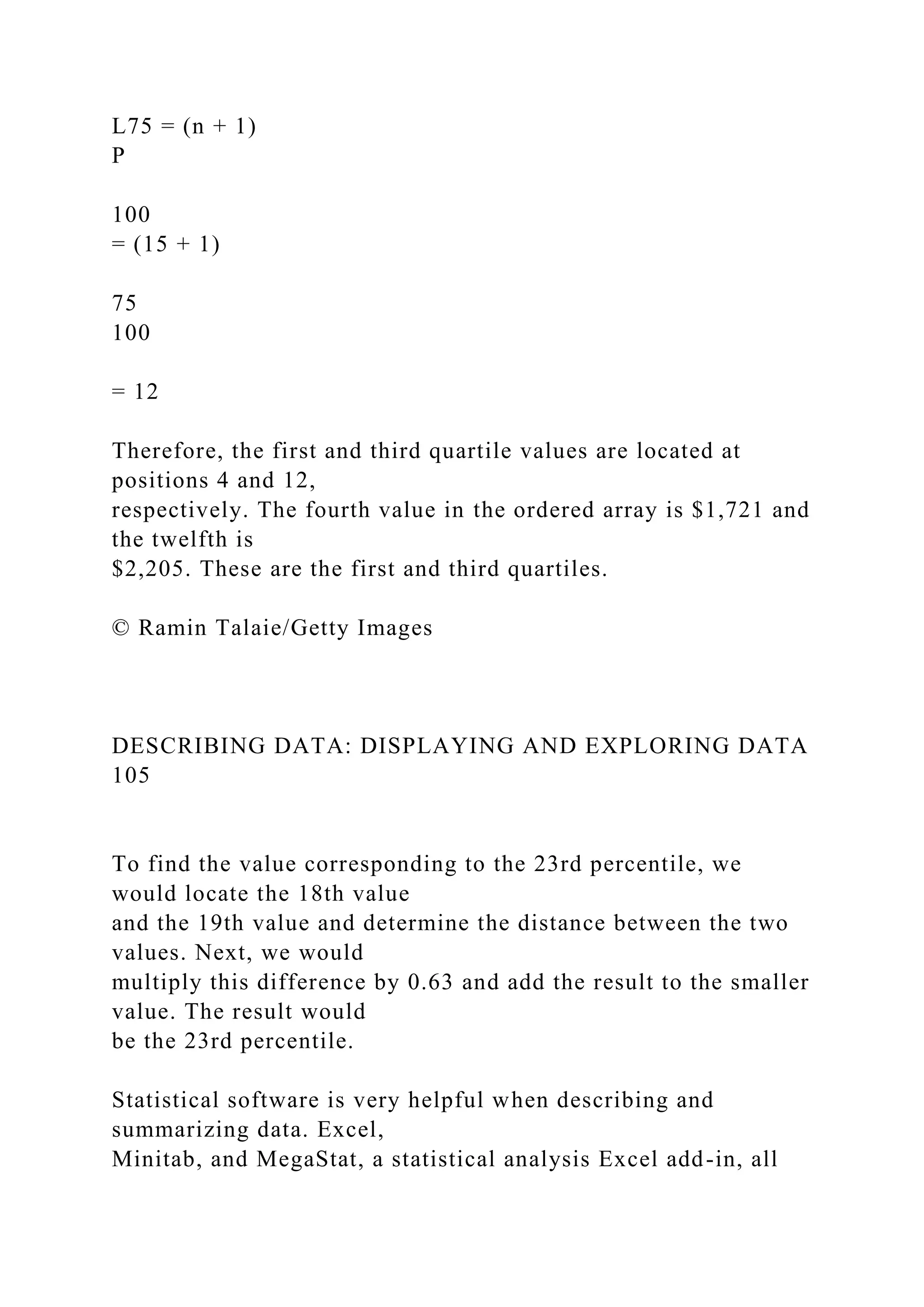 L75 = (n + 1)
P
100
= (15 + 1)
75
100
= 12
Therefore, the first and third quartile values are located at
positions 4 and 12,
respectively. The fourth value in the ordered array is $1,721 and
the twelfth is
$2,205. These are the first and third quartiles.
© Ramin Talaie/Getty Images
DESCRIBING DATA: DISPLAYING AND EXPLORING DATA
105
To find the value corresponding to the 23rd percentile, we
would locate the 18th value
and the 19th value and determine the distance between the two
values. Next, we would
multiply this difference by 0.63 and add the result to the smaller
value. The result would
be the 23rd percentile.
Statistical software is very helpful when describing and
summarizing data. Excel,
Minitab, and MegaStat, a statistical analysis Excel add-in, all
 