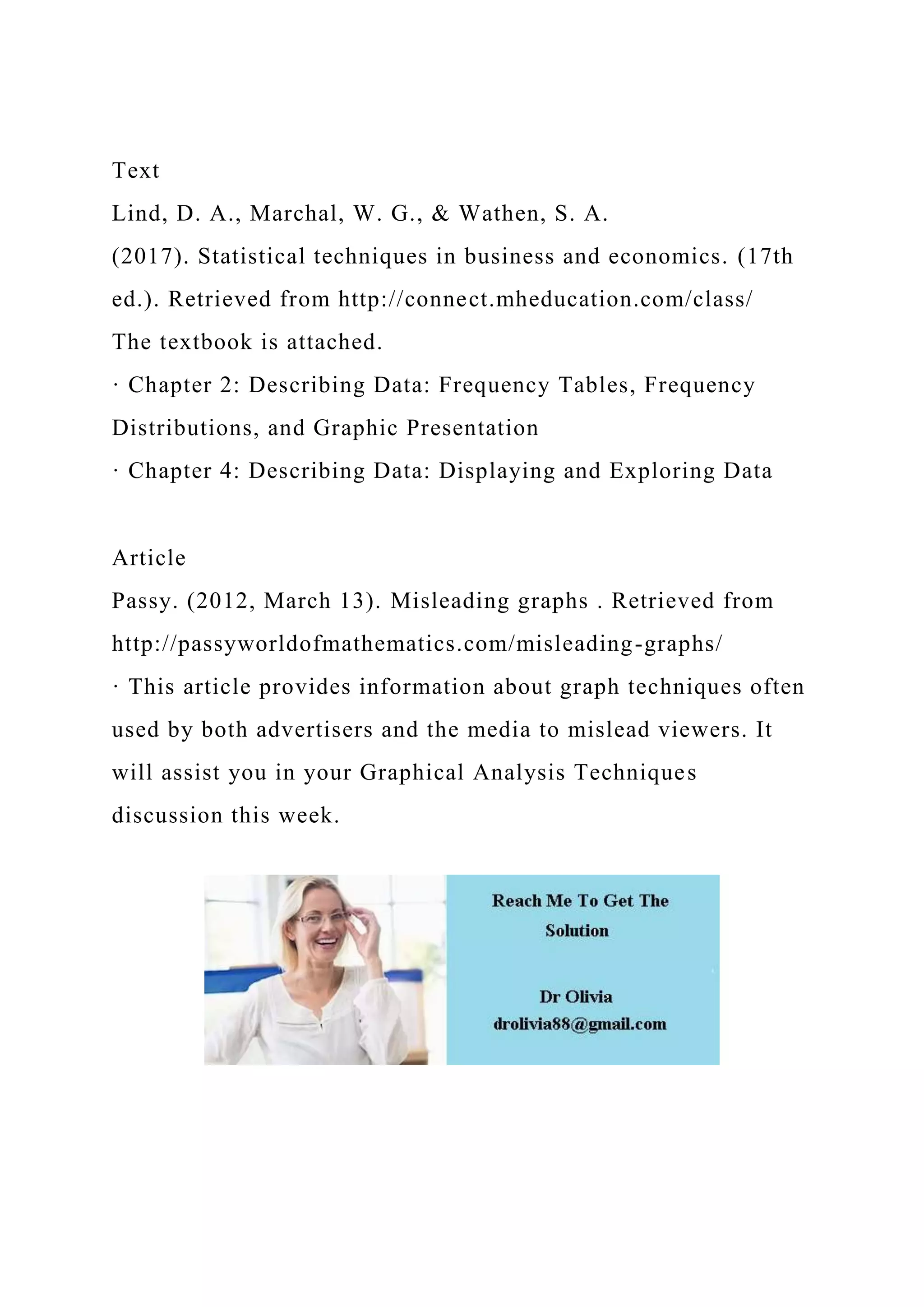 Text
Lind, D. A., Marchal, W. G., & Wathen, S. A.
(2017). Statistical techniques in business and economics. (17th
ed.). Retrieved from http://connect.mheducation.com/class/
The textbook is attached.
· Chapter 2: Describing Data: Frequency Tables, Frequency
Distributions, and Graphic Presentation
· Chapter 4: Describing Data: Displaying and Exploring Data
Article
Passy. (2012, March 13). Misleading graphs . Retrieved from
http://passyworldofmathematics.com/misleading-graphs/
· This article provides information about graph techniques often
used by both advertisers and the media to mislead viewers. It
will assist you in your Graphical Analysis Techniques
discussion this week.
 