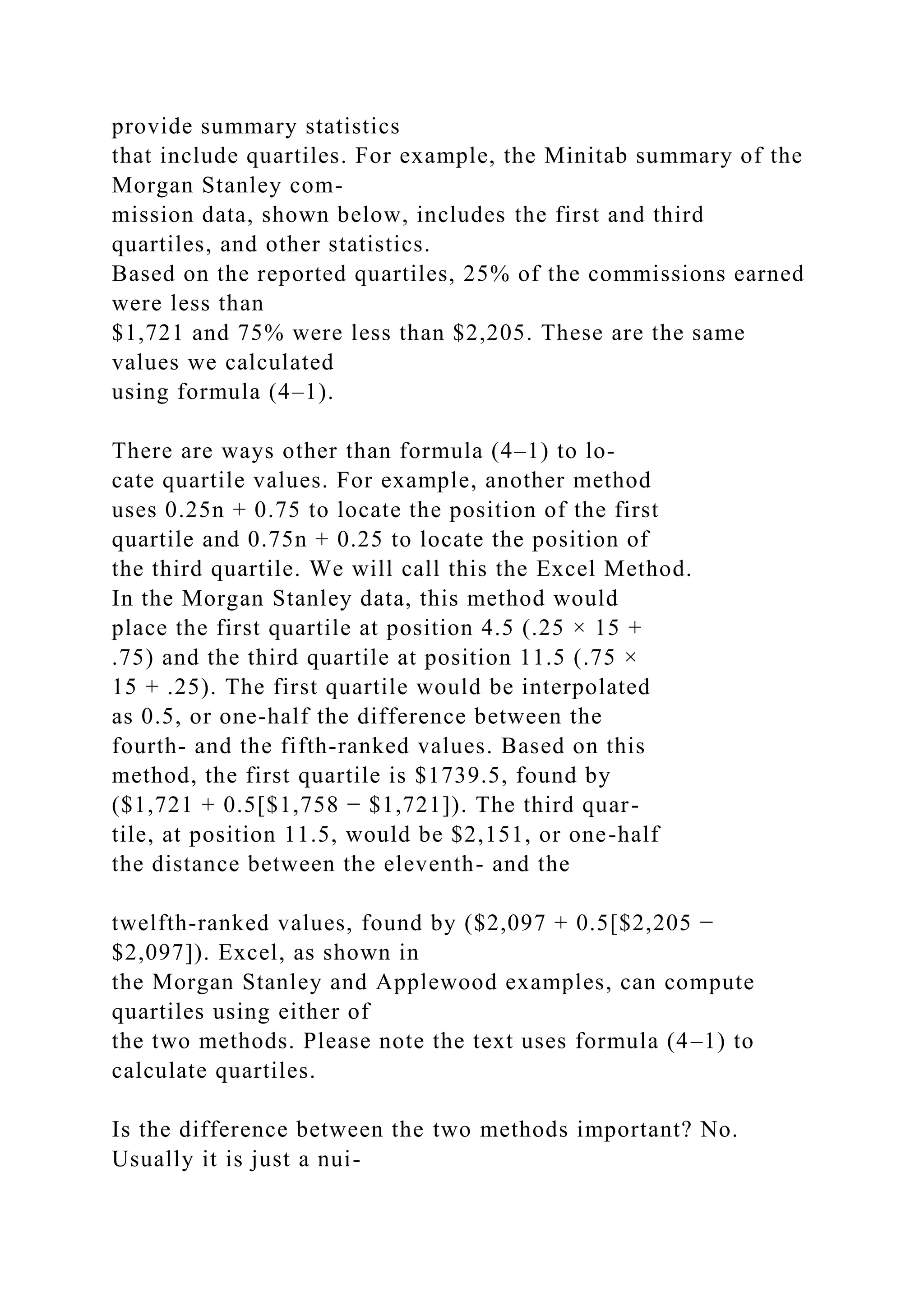 provide summary statistics
that include quartiles. For example, the Minitab summary of the
Morgan Stanley com-
mission data, shown below, includes the first and third
quartiles, and other statistics.
Based on the reported quartiles, 25% of the commissions earned
were less than
$1,721 and 75% were less than $2,205. These are the same
values we calculated
using formula (4–1).
There are ways other than formula (4–1) to lo-
cate quartile values. For example, another method
uses 0.25n + 0.75 to locate the position of the first
quartile and 0.75n + 0.25 to locate the position of
the third quartile. We will call this the Excel Method.
In the Morgan Stanley data, this method would
place the first quartile at position 4.5 (.25 × 15 +
.75) and the third quartile at position 11.5 (.75 ×
15 + .25). The first quartile would be interpolated
as 0.5, or one-half the difference between the
fourth- and the fifth-ranked values. Based on this
method, the first quartile is $1739.5, found by
($1,721 + 0.5[$1,758 − $1,721]). The third quar-
tile, at position 11.5, would be $2,151, or one-half
the distance between the eleventh- and the
twelfth-ranked values, found by ($2,097 + 0.5[$2,205 −
$2,097]). Excel, as shown in
the Morgan Stanley and Applewood examples, can compute
quartiles using either of
the two methods. Please note the text uses formula (4–1) to
calculate quartiles.
Is the difference between the two methods important? No.
Usually it is just a nui-
 