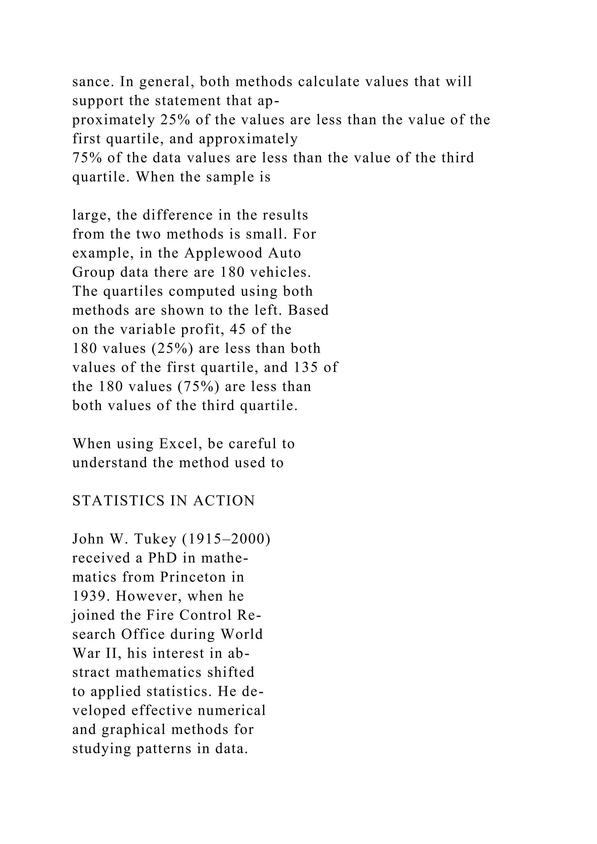 sance. In general, both methods calculate values that will
support the statement that ap-
proximately 25% of the values are less than the value of the
first quartile, and approximately
75% of the data values are less than the value of the third
quartile. When the sample is
large, the difference in the results
from the two methods is small. For
example, in the Applewood Auto
Group data there are 180 vehicles.
The quartiles computed using both
methods are shown to the left. Based
on the variable profit, 45 of the
180 values (25%) are less than both
values of the first quartile, and 135 of
the 180 values (75%) are less than
both values of the third quartile.
When using Excel, be careful to
understand the method used to
STATISTICS IN ACTION
John W. Tukey (1915–2000)
received a PhD in mathe-
matics from Princeton in
1939. However, when he
joined the Fire Control Re-
search Office during World
War II, his interest in ab-
stract mathematics shifted
to applied statistics. He de-
veloped effective numerical
and graphical methods for
studying patterns in data.
 