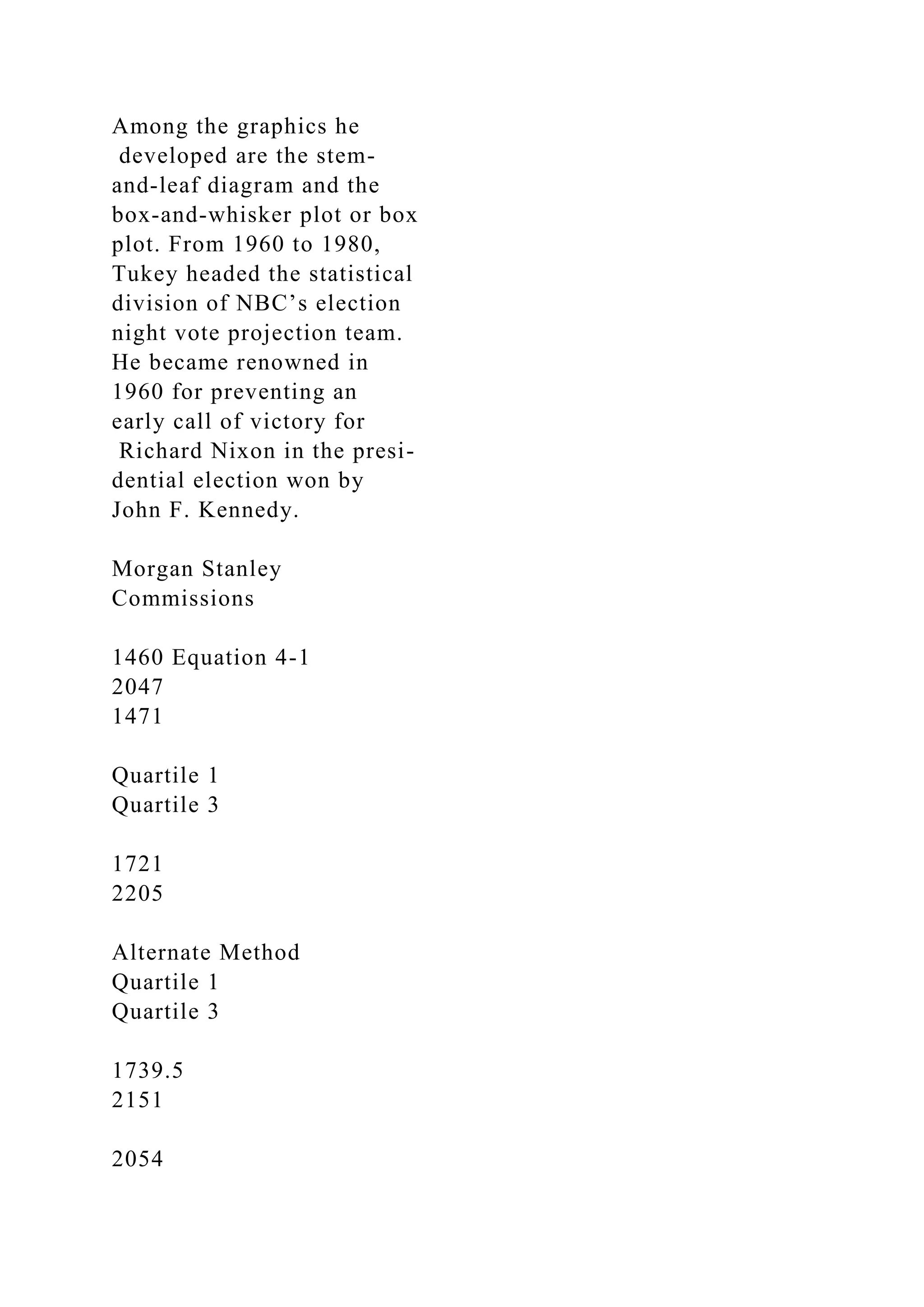 Among the graphics he
developed are the stem-
and-leaf diagram and the
box-and-whisker plot or box
plot. From 1960 to 1980,
Tukey headed the statistical
division of NBC’s election
night vote projection team.
He became renowned in
1960 for preventing an
early call of victory for
Richard Nixon in the presi-
dential election won by
John F. Kennedy.
Morgan Stanley
Commissions
1460 Equation 4-1
2047
1471
Quartile 1
Quartile 3
1721
2205
Alternate Method
Quartile 1
Quartile 3
1739.5
2151
2054
 