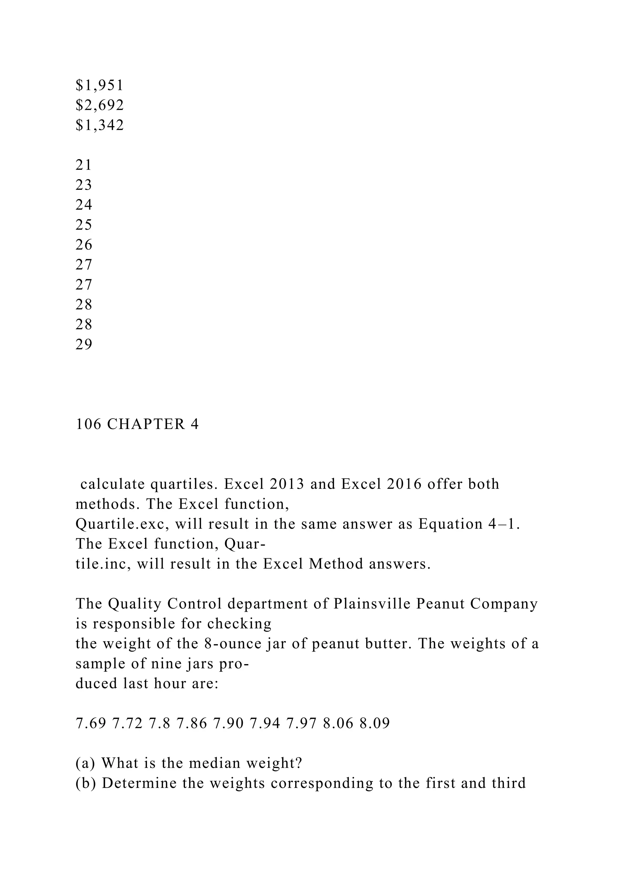 $1,951
$2,692
$1,342
21
23
24
25
26
27
27
28
28
29
106 CHAPTER 4
calculate quartiles. Excel 2013 and Excel 2016 offer both
methods. The Excel function,
Quartile.exc, will result in the same answer as Equation 4–1.
The Excel function, Quar-
tile.inc, will result in the Excel Method answers.
The Quality Control department of Plainsville Peanut Company
is responsible for checking
the weight of the 8-ounce jar of peanut butter. The weights of a
sample of nine jars pro-
duced last hour are:
7.69 7.72 7.8 7.86 7.90 7.94 7.97 8.06 8.09
(a) What is the median weight?
(b) Determine the weights corresponding to the first and third
 